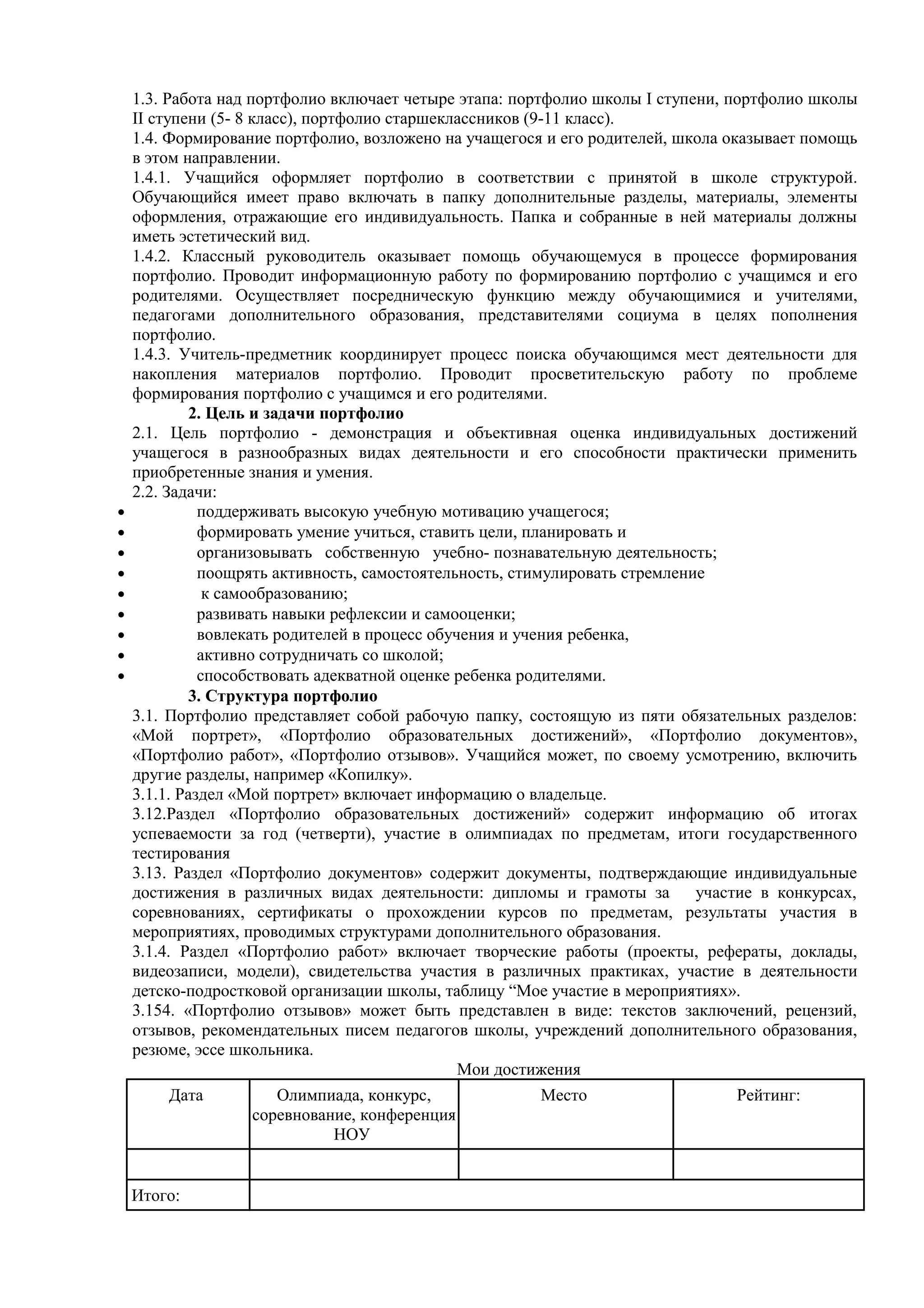 1.3. Работа над портфолио включает четыре этапа: портфолио школы I ступени, портфолио школы
II ступени (5- 8 класс), портфолио старшеклассников (9-11 класс).
1.4. Формирование портфолио, возложено на учащегося и его родителей, школа оказывает помощь
в этом направлении.
1.4.1. Учащийся оформляет портфолио в соответствии с принятой в школе структурой.
Обучающийся имеет право включать в папку дополнительные разделы, материалы, элементы
оформления, отражающие его индивидуальность. Папка и собранные в ней материалы должны
иметь эстетический вид.
1.4.2. Классный руководитель оказывает помощь обучающемуся в процессе формирования
портфолио. Проводит информационную работу по формированию портфолио с учащимся и его
родителями. Осуществляет посредническую функцию между обучающимися и учителями,
педагогами дополнительного образования, представителями социума в целях пополнения
портфолио.
1.4.3. Учитель-предметник координирует процесс поиска обучающимся мест деятельности для
накопления материалов портфолио. Проводит просветительскую работу по проблеме
формирования портфолио с учащимся и его родителями.
2. Цель и задачи портфолио
2.1. Цель портфолио - демонстрация и объективная оценка индивидуальных достижений
учащегося в разнообразных видах деятельности и его способности практически применить
приобретенные знания и умения.
2.2. Задачи:
• поддерживать высокую учебную мотивацию учащегося;
• формировать умение учиться, ставить цели, планировать и
• организовывать собственную учебно- познавательную деятельность;
• поощрять активность, самостоятельность, стимулировать стремление
• к самообразованию;
• развивать навыки рефлексии и самооценки;
• вовлекать родителей в процесс обучения и учения ребенка,
• активно сотрудничать со школой;
• способствовать адекватной оценке ребенка родителями.
3. Структура портфолио
3.1. Портфолио представляет собой рабочую папку, состоящую из пяти обязательных разделов:
«Мой портрет», «Портфолио образовательных достижений», «Портфолио документов»,
«Портфолио работ», «Портфолио отзывов». Учащийся может, по своему усмотрению, включить
другие разделы, например «Копилку».
3.1.1. Раздел «Мой портрет» включает информацию о владельце.
3.12.Раздел «Портфолио образовательных достижений» содержит информацию об итогах
успеваемости за год (четверти), участие в олимпиадах по предметам, итоги государственного
тестирования
3.13. Раздел «Портфолио документов» содержит документы, подтверждающие индивидуальные
достижения в различных видах деятельности: дипломы и грамоты за участие в конкурсах,
соревнованиях, сертификаты о прохождении курсов по предметам, результаты участия в
мероприятиях, проводимых структурами дополнительного образования.
3.1.4. Раздел «Портфолио работ» включает творческие работы (проекты, рефераты, доклады,
видеозаписи, модели), свидетельства участия в различных практиках, участие в деятельности
детско-подростковой организации школы, таблицу “Мое участие в мероприятиях».
3.154. «Портфолио отзывов» может быть представлен в виде: текстов заключений, рецензий,
отзывов, рекомендательных писем педагогов школы, учреждений дополнительного образования,
резюме, эссе школьника.
Мои достижения
Дата Олимпиада, конкурс,
соревнование, конференция
НОУ
Место Рейтинг:
Итого:
 