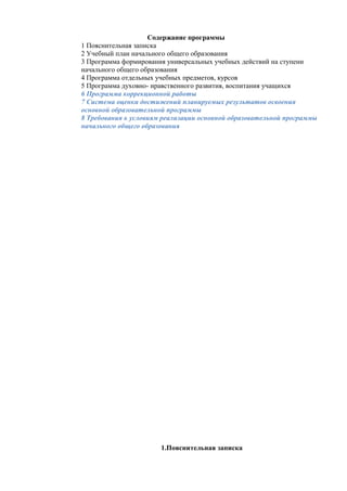 Содержание программы
1 Пояснительная записка
2 Учебный план начального общего образования
3 Программа формирования универсальных учебных действий на ступени
начального общего образования
4 Программа отдельных учебных предметов, курсов
5 Программа духовно- нравственного развития, воспитания учащихся
6 Программа коррекционной работы
7 Система оценки достижений планируемых результатов освоения
основной образовательной программы
8 Требования к условиям реализации основной образовательной программы
начального общего образования
1.Пояснительная записка
 