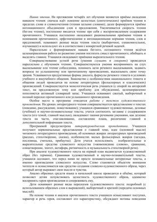Навык чтения. На протяжения четырёх лет обучения меняются приёмы овладения
навыком чтения: сначала идёт освоение целостных (синтетических) приёмов чтения в
пределах слова и словосочетания (чтения целыми словами); далее формируются приёмы
интонационного объединения слов в предложения. Увеличивается скорость чтения
(беглое чтение), постепенно вводится чтение про себя с воспроизведением содержания
прочитанного. Учащиеся постепенно овладевают рациональными приёмами чтения и
понимания прочитанного, орфоэпическими и интонационными нормами чтения, слов и
предложений, осваивают разные виды чтения текста (выборочное, ознакомительное,
изучающее) и используют их в соответствии с конкретной речевой задачей.
Параллельно с формированием навыка беглого, осознанного чтения ведётся
целенаправленная работа по развитию умения постигать смысл прочитанного, обобщать и
выделять главное. Учащиеся овладевают приёмами выразительного чтения.
Совершенствование устной речи (умения слушать и говорить) проводится
параллельно с обучением чтению. Совершенствуются умения воспринимать на слух
высказывание или чтение собеседника, понимать цели речевого высказывания, задавать
вопросы по услышанному или прочитанному произведению, высказывать свою точку
зрения. Усваиваются продуктивные формы диалога, формулы речевого этикета в условиях
учебного и внеучебного общения. Знакомство с особенностями национального этикета и
общения людей проводится на основе литературных (фольклорных и классических)
произведений. Совершенствуется монологическая речь учащихся (с опорой на авторский
текст, на предложенную тему или проблему для обсуждения), целенаправленно
пополняется активный словарный запас. Учащиеся осваивают сжатый, выборочный и
полный пересказ прочитанного или услышанного произведения.
Особое место в программе отводится работе с текстом художественного
произведения. На уроках литературного чтения совершенствуется представление о текстах
(описание, рассуждение, повествование); учащиеся сравнивают художественные, деловые
(учебные) и научно-познавательные тексты, учатся соотносить заглавие с содержанием
текста (его темой, главной мыслью), овладевают такими речевыми умениями, как деление
текста на части, озаглавливание, составление плана, различение главной и
дополнительной информации текста.
Программой предусмотрена литературоведческая пропедевтика. Учащиеся
получают первоначальные представления о главной теме, идее (основной мысли)
читаемого литературного произведения, об основных жанрах литературных произведений
(рассказ, стихотворение, сказка), особенностях малых фольклорных жанров (загадка,
пословица, считалка, прибаутка). Дети учатся использовать изобразительные и
выразительные средства словесного искусства («живописание словом», сравнение,
олицетворение, эпитет, метафора, ритмичность и музыкальность стихотворной речи).
При анализе художественного текста на первый план выдвигается художественный
образ (без термина). Сравнивая художественный и научно-познавательный тексты,
учащиеся осознают, что перед ними не просто познавательные интересные тексты, а
именно произведения словесного искусства. Слово становится объектом внимания
читателя и осмысливается как средство создания словесно-художественного образа, через
который автор выражает свои мысли и чувства.
Анализ образных средств языка в начальной школе проводится в объёме, который
позволяет детям почувствовать целостность художественного образа, адекватно
воспринять героя произведения и сопереживать ему.
Дети осваивают разные виды пересказов художественного текста: подробный (с
использованием образных слов и выражений), выборочный и краткий (передача основных
мыслей).
На основе чтения и анализа прочитанного текста учащиеся осмысливают поступки,
характер и речь героя, составляют его характеристику, обсуждают мотивы поведения
 