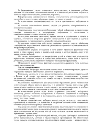 3) формирование умения планировать, контролировать и оценивать учебные
действия в соответствии с поставленной задачей и условиями её реализации, определять
наиболее эффективные способы достижения результата;
4) формирование умения понимать причины успеха/неуспеха учебной деятельности
и способности конструктивно действовать даже в ситуациях неуспеха;
5) использование знаково-символических средств представления информации о
книгах;
6) активное использование речевых средств для решения коммуникативных и
познавательных задач;
7) использование различных способов поиска учебной информации в справочниках,
словарях, энциклопедиях и интерпретации информации в соответствии с
коммуникативными и познавательными задачами;
8) овладение навыками смыслового чтения текстов в соответствии с целями и
задачами, осознанного построения речевого высказывания в соответствии с задачами
коммуникации и составления текстов в устной и письменной формах;
9) овладение логическими действиями сравнения, анализа, синтеза, обобщения,
классификации по родовидовым признакам, установления причинно-следственных связей,
построения рассуждений;
10) готовность слушать собеседника и вести диалог, признавать различные точки
зрения и право каждого иметь и излагать своё мнение и аргументировать свою точку
зрения иоценку событий;
11) умение договариваться о распределении ролей в совместной деятельности,
осуществлять взаимный контроль в совместной деятельности, общей цели и путей её
достижения, осмысливать собственное поведение и поведение окружающих;
12) готовность конструктивно разрешать конфликты посредством учёта интересов
сторон и сотрудничества.
Предметные результаты:
1) понимание литературы как явления национальной и мировой культуры, средства
сохранения и передачи нравственных ценностей и традиций;
2) осознание значимости чтения для личного развития; формирование представлений
о Родине и её людях, окружающем мире, культуре, первоначальных этических
представлений, понятий о добре и зле, дружбе, честности; формирование потребности в
систематическом чтении;
3) достижение необходимого для продолжения образования уровня читательской
компетентности, общего речевого развития, т. е. овладение чтением вслух и про себя,
элементарными приёмами анализа художественных, научно-познавательных и учебных
текстов с использованием элементарных литературоведческих понятий;
4) использование разных видов чтения (изучающее (смысловое), выборочное,
поисковое); умение осознанно воспринимать и оценивать содержание и специфику
различных текстов, участвовать в их обсуждении, давать и обосновывать нравственную
оценку поступков героев;
5) умение самостоятельно выбирать интересующую литературу, пользоваться
справочными источниками для понимания и получения дополнительной информации,
составляя самостоятельно краткую аннотацию;
6) умение использовать простейшие виды анализа различных текстов: устанавливать
причинно-следственные связи и определять главную мысль произведения, делить текст на
части, озаглавливать их, составлять простой план, находить средства выразительности,
пересказывать произведение;
7) умение работать с разными видами текстов, находить характерные особенности
научно-познавательных, учебных и художественных произведений. На практическом
уровне овладеть некоторыми видами письменной речи (повествование — создание текста
 