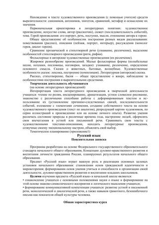 Нахождение в тексте художественного произведения (с помощью учителя) средств
выразительности: синонимов, антонимов, эпитетов, сравнений, метафор и осмысление их
значения.
Первоначальная ориентировка в литературных понятиях: художественное
произведение, искусство слова, автор (рассказчик), сюжет (последовательность событий),
тема. Герой произведения: его портрет, речь, поступки, мысли, отношение автора к герою.
Общее представление об особенностях построения разных видов рассказывания:
повествования (рассказ), описания (пейзаж, портрет, интерьер), рассуждения (монолог
героя, диалог героев).
Сравнение прозаической и стихотворной речи (узнавание, различение), выделение
особенностей стихотворного произведения (ритм, рифма).
Фольклорные и авторские художественные произведения (их различение).
Жанровое разнообразие произведений. Малые фольклорные формы (колыбельные
песни, потешки, пословицы, поговорки, загадки): узнавание, различение, определение
основного смысла. Сказки о животных, бытовые, волшебные. Художественные
особенности сказок: лексика, построение (композиция). Литературная (авторская) сказка.
Рассказ, стихотворение, басня — общее представление о жанре, наблюдение за
особенностями построения и выразительными средствами.
Творческая деятельность обучающихся
(на основе литературных произведений)
Интерпретация текста литературного произведения в творческой деятельности
учащихся: чтение по ролям, инсценирование, драматизация, устное словесное рисование,
знакомство с различными способами работы с деформированным текстом и ис-
пользование их (установление причинно-следственных связей, последовательности
событий, изложение с элементами сочинения, создание собственного текста на основе
художественного произведения (текст по аналогии), репродукций картин художников, по
серии иллюстраций к произведению или на основе личного опыта). Развитие умения
различать состояние природы в различные времена года, настроение людей, оформлять
свои впечатления в устной или письменной речи. Сравнивать свои тексты с
художественными текстами-описаниями, находить литературные произведения,
созвучные своему эмоциональному настрою, объяснять свой выбор.
Тематическое планирование (приложение1)
Русский язык
Пояснительная записка
Программа разработана на основе Федерального государственного образовательного
стандарта начального общего образования, Концепции духовно-нравственного развития и
воспитания личности гражданина России, планируемых результатов начального общего
образования.
Предмет «Русский язык» играет важную роль в реализации основных целевых
установок начального образования: становлении основ гражданской идентичности и
мировоззрения; формировании основ умения учиться и способности к организации своей
деятельности; духовно-нравственном развитии и воспитании младших школьников.
Целями изучения предмета «Русский язык» в начальной школе являются:
• ознакомление учащихся с основными положениями науки о языке и формирование на
этой основе знаково-символического восприятия и логического мышления учащихся;
• формирование коммуникативной компетенции учащихся: развитие устной и письменной
речи, монологической и диалогической речи, а также навыков грамотного, безошибочного
письма как показателя общей культуры человека.
Общая характеристика курса
 