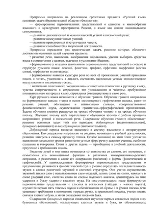 Программа направлена на реализацию средствами предмета «Русский язык»
основных задач образовательной области «Филология»:
— формирование первоначальных представлений о единстве и многообразии
языкового и культурного пространства России, о языке как основе национального
самосознания;
— развитие диалогической и монологической устной и письменной речи;
— развитие коммуникативных умений;
— развитие нравственных и эстетических чувств;
— развитие способностей к творческой деятельности.
Программа определяет ряд практических задач, решение которых обеспечит
достижение основных целей изучения предмета:
• развитие речи, мышления, воображения школьников, умения выбирать средства
языка в соответствии с целями, задачами и условиями общения;
• формирование у младших школьников первоначальных представлений о системе и
структуре русского языка: лексике, фонетике, графике, орфоэпии, морфемике (состав
слова), морфологии и синтаксисе;
• формирование навыков культуры речи во всех её проявлениях, умений правильно
писать и читать, участвовать в диалоге, составлять несложные устные монологические
высказывания и письменные тексты;
• воспитание позитивного эмоционально-ценностного отношения к русскому языку,
чувства сопричастности к сохранению его уникальности и чистоты; пробуждение
познавательного интереса к языку, стремления совершенствовать свою речь.
Курс русского языка начинается с обучения грамоте. Обучение грамоте направлено
на формирование навыка чтения и основ элементарного графического навыка, развитие
речевых умений, обогащение и активизацию словаря, совершенствование
фонематического слуха, осуществление грамматико-орфографической пропедевтики.
Задачи обучения грамоте решаются на уроках обучения чтению и на уроках обучения
письму. Обучение письму идёт параллельно с обучением чтению с учётом принципа
координации устной и письменной речи. Содержание обучения грамоте обеспечивает
решение основных задач трёх его периодов: добукварного (подготовительного),
букварного (основного) и послебукварного (заключительного).
Добукварный период является введением в систему языкового и литературного
образования. Его содержание направлено на создание мотивации к учебной деятельности,
развитие интереса к самому процессу чтения. Особое внимание на этом этапе уделяется
выявлению начального уровня развитости устных форм речи у каждого ученика, особенно
слушания и говорения. Стоит и другая задача — приобщение к учебной деятельности,
приучение к требованиям школы.
Введение детей в мир языка начинается со знакомства со словом, его значением, с
осмысления его номинативной функции в различных коммуникативно-речевых
ситуациях, с различения в слове его содержания (значения) и формы (фонетической и
графической). У первоклассников формируются первоначальные представления о
предложении, развивается фонематический слух и умение определять последовательность
звуков в словах различной звуковой и слоговой структуры. Они учатся осуществлять
звуковой анализ слов с использованием схем-моделей, делить слова на слоги, находить в
слове ударный слог, «читать» слова по следам звукового анализа, ориентируясь на знак
ударения и букву ударного гласного звука. На подготовительном этапе формируются
первоначальные представления о гласных и согласных (твёрдых и мягких звуках),
изучаются первые пять гласных звуков и обозначающие их буквы. На уроках письма дети
усваивают требования к положению тетради, ручки, к правильной посадке, учатся писать
сначала элементы букв, а затем овладевают письмом букв.
Содержание букварного периода охватывает изучение первых согласных звуков и их
буквенных обозначений; последующих гласных звуков и букв, их обозначающих;
 