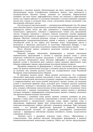 знакомство с гласными звуками, обозначающими два звука; знакомство с буквами, не
обозначающими звуков. Специфическая особенность данного этапа заключается в
непосредственном обучении чтению, усвоению его механизма. Первоклассники
осваивают два вида чтения: орфографическое (читаю, как написано) и орфоэпическое
(читаю, как говорю); работают со слоговыми таблицами и слогами-слияниями; осваивают
письмо всех гласных и согласных букв, слогов с различными видами соединений, слов,
предложений, небольших текстов.
Послебукварный (заключительный) — повторительно-обобщающий этап. На данном
этапе обучения грамоте осуществляется постепенный переход к чтению целыми словами,
формируется умение читать про себя, развиваются и совершенствуются процессы
сознательного, правильного, темпового и выразительного чтения слов, предложений,
текстов. Учащиеся знакомятся с речевым этикетом (словесные способы выражения
приветствия, благодарности, прощания и т.д.) на основе чтения и разыгрывания ситуаций
общения. Обучение элементам фонетики, лексики и грамматики идёт параллельно с
формированием коммуникативно-речевых умений и навыков, с развитием творческих
способностей детей. В этот период дети начинают читать литературные тексты и
включаются в проектную деятельность по подготовке «Праздника букваря», в ходе
которой происходит осмысление полученных в период обучения грамоте знаний.
После обучения грамоте начинается раздельное изучение русского языка и
литературного чтения.
Языковой материал обеспечивает формирование у младших школьников
первоначальных представлений о системе и структуре русского языка с учётом
возрастных особенностей младших школьников, а также способствует усвоению ими
норм русского литературного языка. Изучение орфографии и пунктуации, а также
развитие устной и письменной речи учащихся служит решению практических задач
общения и формирует навыки, определяющие культурный уровень учащихся.
Программа направлена на формирование у младших школьников представлений о
языке как явлении национальной культуры и основном средстве человеческого общения,
на осознание ими значения русского языка как государственного языка Российской
Федерации, языка межнационального общения.
В программе выделен раздел «Виды речевой деятельности». Его содержание
обеспечивает ориентацию младших школьников в целях, задачах, средствах и значении
различных видов речевой деятельности (слушания, говорения, чтения и письма). Развитие
и совершенствование всех видов речевой деятельности заложит основы для овладения
устной и письменной формами языка, культурой речи. Учащиеся научатся адекватно
воспринимать звучащую и письменную речь, анализировать свою и оценивать чужую
речь, создавать собственные монологические устные высказывания и письменные тексты
в соответствии с задачами коммуникации. Включение данного раздела в программу
усиливает внимание к формированию коммуникативных умений и навыков, актуальных
для практики общения младших школьников.
Знакомясь с единицами языка разных уровней, учащиеся усваивают их роль,
функции, а также связи и отношения, существующие в системе языка и речи. Усвоение
морфологической и синтаксической структуры языка, правил строения слова и
предложения, графической формы букв осуществляется на основе формирования
символико-моделирующих учебных действий с языковыми единицами. Через овладение
языком — его лексикой, фразеологией, фонетикой и графикой, богатейшей
словообразовательной системой, его грамматикой, разнообразием синтаксических
структур — формируется собственная языковая способность ученика, осуществляется
становление личности.
Значимое место в программе отводится темам «Текст», «Предложение и
словосочетание». Они наиболее явственно обеспечивают формирование и развитие
коммуникативно-речевой компетенции учащихся. Работа над текстом предусматривает
 