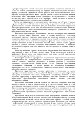 формирование речевых умений и овладение речеведческими сведениями и знаниями по
языку, что создаст действенную основу для обучения школьников созданию текстов по
образцу (изложение), собственных текстов разного типа (текст-повествование, текст-
описание, текст-рассуждение) и жанра с учётом замысла, адресата и ситуации общения,
соблюдению норм построения текста (логичность, последовательность, связность,
соответствие теме и главной мысли и др.), развитию умений, связанных с оценкой и
самооценкой выполненной учеником творческой работы.
Работа над предложением и словосочетанием направлена на обучение учащихся
нормам построения и образования предложений, на развитие умений пользоваться
предложениями в устной и письменной речи, на обеспечение понимания содержания и
структуры предложений в чужой речи. На синтаксической основе школьники осваивают
нормы произношения, процессы словоизменения, формируются грамматические умения,
орфографические и речевые навыки.
Программа предусматривает формирование у младших школьников представлений о
лексике русского языка. Освоение знаний о лексике способствует пониманию
материальной природы языкового знака (слова как единства звучания и значения);
осмыслению роли слова в выражении мыслей, чувств, эмоций; осознанию словарного
богатства русского языка и эстетической функции родного слова; овладению умением
выбора лексических средств в зависимости от цели, темы, основной мысли, адресата,
ситуаций и условий общения; осознанию необходимости пополнять и обогащать
собственный словарный запас как показатель интеллектуального и речевого развития
личности.
Серьёзное внимание уделяется в программе формированию фонетико-графических
представлений о звуках и буквах русского языка. Чёткое представление звуковой и
графической формы важно для формирования всех видов речевой деятельности:
аудирования, говорения, чтения и письма.
Важная роль отводится формированию представлений о грамматических понятиях:
словообразовательных, морфологических, синтаксических. Усвоение грамматических
понятий становится процессом умственного и речевого развития: у школьников
развиваются интеллектуальные умения анализа, синтеза, сравнения, сопоставления,
классификации, обобщения, что служит основой для дальнейшего формирования
общеучебных, логических и познавательных (символико-моделирующих) универсальных
действий с языковыми единицами.
Программа предусматривает изучение орфографии и пунктуации на основе
формирования универсальных учебных действий. Сформированность умений различать
части речи и значимые части слова, обнаруживать орфограмму, различать её тип,
соотносить орфограмму с определённым правилом, выполнять действие по правилу,
осуществлять орфографический самоконтроль является основой грамотного,
безошибочного письма.
Содержание программы является основой для овладения учащимися приёмами
активного анализа и синтеза (применительно к изучаемым единицам языка и речи),
сопоставления, нахождения сходств и различий, дедукции и индукции, группировки,
абстрагирования, систематизации, что, несомненно, способствует умственному и рече-
вому развитию. На этой основе развивается потребность в постижении языка и речи как
предмета изучения, выработке осмысленного отношения к употреблению в речи основных
единиц языка.
Программой предусмотрено целенаправленное формирование первичных навыков
работы с информацией. В ходе освоения русского языка формируются умения, связанные
с информационной культурой: читать, писать, эффективно работать с учебной книгой,
пользоваться лингвистическими словарями и справочниками. Школьники будут работать
с информацией, представленной в разных форматах (текст, рисунок, таблица, схема,
модель слова, памятка). Они научатся анализировать, оценивать, преобразовывать и
 