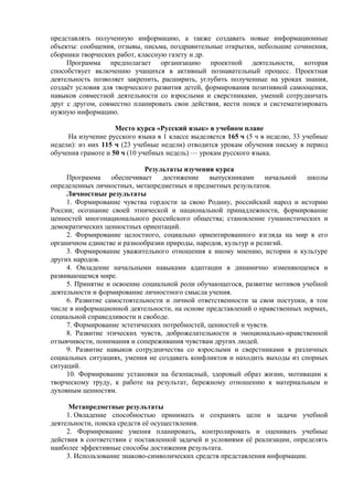 представлять полученную информацию, а также создавать новые информационные
объекты: сообщения, отзывы, письма, поздравительные открытки, небольшие сочинения,
сборники творческих работ, классную газету и др.
Программа предполагает организацию проектной деятельности, которая
способствует включению учащихся в активный познавательный процесс. Проектная
деятельность позволяет закрепить, расширить, углубить полученные на уроках знания,
создаёт условия для творческого развития детей, формирования позитивной самооценки,
навыков совместной деятельности со взрослыми и сверстниками, умений сотрудничать
друг с другом, совместно планировать свои действия, вести поиск и систематизировать
нужную информацию.
Место курса «Русский язык» в учебном плане
На изучение русского языка в 1 классе выделяется 165 ч (5 ч в неделю, 33 учебные
недели): из них 115 ч (23 учебные недели) отводится урокам обучения письму в период
обучения грамоте и 50 ч (10 учебных недель) — урокам русского языка.
Результаты изучения курса
Программа обеспечивает достижение выпускниками начальной школы
определенных личностных, метапредметных и предметных результатов.
Личностные результаты
1. Формирование чувства гордости за свою Родину, российский народ и историю
России; осознание своей этнической и национальной принадлежности, формирование
ценностей многонационального российского общества; становление гуманистических и
демократических ценностных ориентаций.
2. Формирование целостного, социально ориентированного взгляда на мир в его
органичном единстве и разнообразии природы, народов, культур и религий.
3. Формирование уважительного отношения к иному мнению, истории и культуре
других народов.
4. Овладение начальными навыками адаптации в динамично изменяющемся и
развивающемся мире.
5. Принятие и освоение социальной роли обучающегося, развитие мотивов учебной
деятельности и формирование личностного смысла учения.
6. Развитие самостоятельности и личной ответственности за свои поступки, в том
числе в информационной деятельности, на основе представлений о нравственных нормах,
социальной справедливости и свободе.
7. Формирование эстетических потребностей, ценностей и чувств.
8. Развитие этических чувств, доброжелательности и эмоционально-нравственной
отзывчивости, понимания и сопереживания чувствам других людей.
9. Развитие навыков сотрудничества со взрослыми и сверстниками в различных
социальных ситуациях, умения не создавать конфликтов и находить выходы из спорных
ситуаций.
10. Формирование установки на безопасный, здоровый образ жизни, мотивации к
творческому труду, к работе на результат, бережному отношению к материальным и
духовным ценностям.
Метапредметные результаты
1. Овладение способностью принимать и сохранять цели и задачи учебной
деятельности, поиска средств её осуществления.
2. Формирование умения планировать, контролировать и оценивать учебные
действия в соответствии с поставленной задачей и условиями её реализации, определять
наиболее эффективные способы достижения результата.
3. Использование знаково-символических средств представления информации.
 