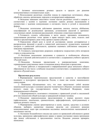 4. Активное использование речевых средств и средств для решения
коммуникативных и познавательных задач.
5. Использование различных способов поиска (в справочных источниках), сбора,
обработки, анализа, организации, передачи и интерпретации информации.
6. Овладение навыками смыслового чтения текстов различных стилей и жанров в
соответствии с целями и задачами: осознанно строить речевое высказывание в
соответствии с задачами коммуникации и составлять тексты в устной и письменной
формах.
7. Овладение логическими действиями сравнения, анализа, синтеза, обобщения,
классификации по родовидовым признакам, установления аналогий и причинно-
следственных связей, построения рассуждений, отнесения к известным понятиям.
8. Готовность слушать собеседника и вести диалог, признавать возможность
существования различных точек зрения и права каждого иметь свою, излагать своё
мнение и аргументировать свою точку зрения и оценки событий.
9. Определение общей цели и путей её достижения; умение договариваться о
распределении функций и ролей в совместной деятельности; осуществлять взаимный
контроль в совместной деятельности, адекватно оценивать собственное поведение и
поведение окружающих.
10. Готовность конструктивно разрешать конфликты посредством учёта интересов
сторон и сотрудничества.
11. Овладение начальными сведениями о сущности и особенностях объектов,
процессов и явлений действительности в соответствии с содержанием учебного предмета
«Русский язык».
12. Овладение базовыми предметными и межпредметными понятиями,
отражающими существенные связи и отношения между объектами и процессами.
13. Умение работать в материальной и информационной среде начального общего
образования (в том числе с учебными моделями) в соответствии с содержанием учебного
предмета «Русский язык».
Предметные результаты
1. Формирование первоначальных представлений о единстве и многообразии
языкового и культурного пространства России, о языке как основе национального
самосознания.
2. Понимание обучающимися того, что язык представляет собой явление
национальной культуры и основное средство человеческого общения; осознание значения
русского языка как государственного языка Российской Федерации, языка
межнационального общения.
3. Сформированность позитивного отношения к правильной устной и письменной
речи как показателям общей культуры и гражданской позиции человека.
4. Овладение первоначальными представлениями о нормах русского языка
(орфоэпических, лексических, грамматических, орфографических, пунктуационных) и
правилах речевого этикета.
5. Формирование умения ориентироваться в целях, задачах, средствах и условиях
общения, выбирать адекватные языковые средства для успешного решения
коммуникативных задач при составлении несложных монологических высказываний и
письменных текстов.
6. Осознание безошибочного письма как одного из проявлений собственного уровня
культуры, применение орфографических правил и правил постановки знаков препинания
при записи собственных и предложенных текстов. Владение умением проверять
написанное.
 