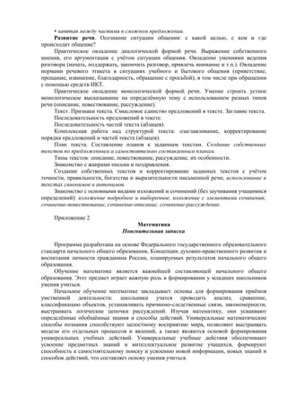 • запятая между частями в сложном предложении.
Развитие речи. Осознание ситуации общения: с какой целью, с кем и где
происходит общение?
Практическое овладение диалогической формой речи. Выражение собственного
мнения, его аргументация с учётом ситуации общения. Овладение умениями ведения
разговора (начать, поддержать, закончить разговор, привлечь внимание и т.п.). Овладение
нормами речевого этикета в ситуациях учебного и бытового общения (приветствие,
прощание, извинение, благодарность, обращение с просьбой), в том числе при обращении
с помощью средств ИКТ.
Практическое овладение монологической формой речи. Умение строить устное
монологическое высказывание на определённую тему с использованием разных типов
речи (описание, повествование, рассуждение).
Текст. Признаки текста. Смысловое единство предложений в тексте. Заглавие текста.
Последовательность предложений в тексте.
Последовательность частей текста (абзацев).
Комплексная работа над структурой текста: озаглавливание, корректирование
порядка предложений и частей текста (абзацев).
План текста. Составление планов к заданным текстам. Создание собственных
текстов по предложенным и самостоятельно составленным планам.
Типы текстов: описание, повествование, рассуждение, их особенности.
Знакомство с жанрами письма и поздравления.
Создание собственных текстов и корректирование заданных текстов с учётом
точности, правильности, богатства и выразительности письменной речи; использование в
текстах синонимов и антонимов.
Знакомство с основными видами изложений и сочинений (без заучивания учащимися
определений): изложение подробное и выборочное, изложение с элементами сочинения;
сочинение-повествование, сочинение-описание, сочинение-рассуждение.
Приложение 2
Математика
Пояснительная записка
Программа разработана на основе Федерального государственного образовательного
стандарта начального общего образования, Концепции духовно-нравственного развития и
воспитания личности гражданина России, планируемых результатов начального общего
образования.
Обучение математике является важнейшей составляющей начального общего
образования. Этот предмет играет важную роль в формировании у младших школьников
умения учиться.
Начальное обучение математике закладывает основы для формирования приёмов
умственной деятельности: школьники учатся проводить анализ, сравнение,
классификацию объектов, устанавливать причинно-следственные связи, закономерности,
выстраивать логические цепочки рассуждений. Изучая математику, они усваивают
определённые обобщённые знания и способы действий. Универсальные математические
способы познания способствуют целостному восприятию мира, позволяют выстраивать
модели его отдельных процессов и явлений, а также являются основой формирования
универсальных учебных действий. Универсальные учебные действия обеспечивают
усвоение предметных знаний и интеллектуальное развитие учащихся, формируют
способность к самостоятельному поиску и усвоению новой информации, новых знаний и
способов действий, что составляет основу умения учиться.
 