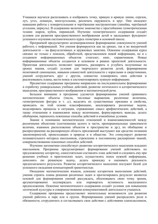 Учащиеся научатся распознавать и изображать точку, прямую и кривую линии, отрезок,
луч, угол, ломаную, многоугольник, различать окружность и круг. Они овладеют
навыками работы с измерительными и чертёжными инструментами (линейка, чертёжный
угольник, циркуль). В содержание включено знакомство с простейшими геометрическими
телами: шаром, кубом, пирамидой. Изучение геометрического содержания создаёт
условия для развития пространственного воображения детей и закладывает фундамент
успешного изучения систематического курса геометрии в основной школе.
Программой предусмотрено целенаправленное формирование совокупности умений
работать с информацией. Эти умения формируются как на уроках, так и во внеурочной
деятельности — на факультативных и кружковых занятиях. Освоение содержания курса
связано не только с поиском, обработкой, представлением новой информации, но и с
созданием информационных объектов: стенгазет, книг, справочников. Новые
информационные объекты создаются в основном в рамках проектной деятельности.
Проектная деятельность позволяет закрепить, расширить и углубить полученные на
уроках знания, создаёт условия для творческого развития детей, формирования
позитивной самооценки, навыков совместной деятельности с взрослыми и сверстниками,
умений сотрудничать друг с другом, совместно планировать свои действия и
реализовывать планы, вести поиск и систематизировать нужную информацию.
Предметное содержание программы направлено на последовательное формирование
и отработку универсальных учебных действий, развитие логического и алгоритмического
мышления, пространственного воображения и математической речи.
Большое внимание в программе уделяется формированию умений сравнивать
математические объекты (числа, числовые выражения, различные величины,
геометрические фигуры и т. д.), выделять их существенные признаки и свойства,
проводить на этой основе классификацию, анализировать различные задачи,
моделировать процессы и ситуации, отражающие смысл арифметических действий, а
также отношения и взаимосвязи между величинами, формулировать выводы, делать
обобщения, переносить освоенные способы действий в изменённые условия.
Знание и понимание математических отношений и взаимозависимостей между
различными объектами (соотношение целого и части, пропорциональные зависимости
величин, взаимное расположение объектов в пространстве и др.), их обобщение и
распространение на расширенную область приложений выступают как средство познания
закономерностей, происходящих в природе и в обществе. Это стимулирует развитие
познавательного интереса школьников, стремление к постоянному расширению знаний,
совершенствованию освоенных способов действий.
Изучение математики способствует развитию алгоритмического мышления младших
школьников. Программа предусматривает формирование умений действовать по
предложенному алгоритму, самостоятельно составлять план действий и следовать ему при
решении учебных и практических задач, осуществлять поиск нужной информации,
дополнять ею решаемую задачу, делать прикидку и оценивать реальность
предполагаемого результата. Развитие алгоритмического мышления послужит базой для
успешного овладения компьютерной грамотностью.
Овладение математическим языком, усвоение алгоритмов выполнения действий,
умения строить планы решения различных задач и прогнозировать результат являются
основой для формирования умений рассуждать, обосновывать свою точку зрения,
аргументированно подтверждать или опровергать истинность высказанного
предположения. Освоение математического содержания создаёт условия для повышения
логической культуры и совершенствования коммуникативной деятельности учащихся.
Содержание программы предоставляет значительные возможности для развития
умений работать в паре или в группе. Формированию умений распределять роли и
обязанности, сотрудничать и согласовывать свои действия с действиями одноклассников,
 