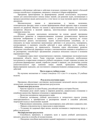 оценивать собственные действия и действия отдельных учеников (пар, групп) в большой
степени способствует содержание, связанное с поиском и сбором информации.
Программа ориентирована на формирование умений использовать полученные
знания для самостоятельного поиска новых знаний, для решения задач, возникающих в
процессе различных видов деятельности, в том числе и в ходе изучения других школьных
дисциплин.
Математические знания и представления о числах, величинах,
геометрических фигурах лежат в основе формирования общей картины мира и познания
законов его развития. Именно эти знания и представления необходимы для целостного
восприятия объектов и явлений природы, многочисленных памятников культуры,
сокровищ искусства.
Обучение младших школьников математике на основе данной программы
способствует развитию и совершенствованию основных познавательных процессов
(включая воображение и мышление, память и речь). Дети научатся не только
самостоятельно решать поставленные задачи математическими способами, но и
описывать на языке математики выполненные действия и их результаты, планировать,
контролировать и оценивать способы действий и сами действия, делать выводы и
обобщения, доказывать их правильность. Освоение курса обеспечивает развитие
творческих способностей, формирует интерес к математическим знаниям и потребность в
их расширении, способствует продвижению учащихся начальных классов в познании
окружающего мира.
Содержание курса имеет концентрическое строение, отражающее последовательное
расширение области чисел. Такая структура позволяет соблюдать необходимую
постепенность в нарастании сложности учебного материала, создаёт хорошие условия для
углубления формируемых знаний, отработки умений и навыков, для увеличения степени
самостоятельности (при освоении новых знаний, проведении обобщений,
формулировании выводов), для постоянного совершенствования универсальных учебных
действий.
Место курса в учебном плане
На изучение математики в 1 классе отводится 132 ч (по 4 ч в неделю, 33 учебные
недели).
Результаты изучения курса
Программа обеспечивает достижение выпускниками начальной школы следующих
личностных, метапредметных и предметных результатов.
Личностные результаты
— Чувство гордости за свою Родину, российский народ и историю России;
— Осознание роли своей страны в мировом развитии, уважительное отношение к
семейным ценностям, бережное отношение к окружающему миру.
— Целостное восприятие окружающего мира.
— Развитую мотивацию учебной деятельности и личностного смысла учения,
заинтересованность в приобретении и расширении знаний и способов действий,
творческий подход к выполнению заданий.
— Рефлексивную самооценку, умение анализировать свои действия и управлять ими.
— Навыки сотрудничества со взрослыми и сверстниками.
— Установку на здоровый образ жизни, наличие мотивации к творческому труду, к
работе на результат.
Метапредметные результаты
— Способность принимать и сохранять цели и задачи учебной деятельности,
находить средства и способы её осуществления.
— Овладение способами выполнения заданий творческого и поискового характера.
 