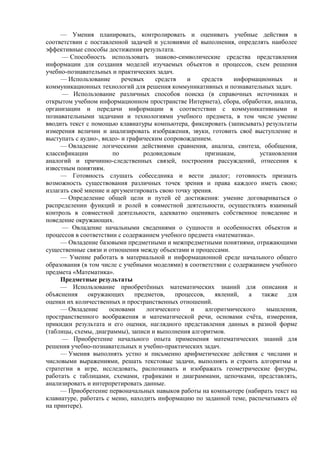 — Умения планировать, контролировать и оценивать учебные действия в
соответствии с поставленной задачей и условиями её выполнения, определять наиболее
эффективные способы достижения результата.
— Способность использовать знаково-символические средства представления
информации для создания моделей изучаемых объектов и процессов, схем решения
учебно-познавательных и практических задач.
— Использование речевых средств и средств информационных и
коммуникационных технологий для решения коммуникативных и познавательных задач.
— Использование различных способов поиска (в справочных источниках и
открытом учебном информационном пространстве Интернета), сбора, обработки, анализа,
организации и передачи информации в соответствии с коммуникативными и
познавательными задачами и технологиями учебного предмета, в том числе умение
вводить текст с помощью клавиатуры компьютера, фиксировать (записывать) результаты
измерения величин и анализировать изображения, звуки, готовить своё выступление и
выступать с аудио-, видео- и графическим сопровождением.
— Овладение логическими действиями сравнения, анализа, синтеза, обобщения,
классификации по родовидовым признакам, установления
аналогий и причинно-следственных связей, построения рассуждений, отнесения к
известным понятиям.
— Готовность слушать собеседника и вести диалог; готовность признать
возможность существования различных точек зрения и права каждого иметь свою;
излагать своё мнение и аргументировать свою точку зрения.
— Определение общей цели и путей её достижения: умение договариваться о
распределении функций и ролей в совместной деятельности, осуществлять взаимный
контроль в совместной деятельности, адекватно оценивать собственное поведение и
поведение окружающих.
— Овладение начальными сведениями о сущности и особенностях объектов и
процессов в соответствии с содержанием учебного предмета «математика».
— Овладение базовыми предметными и межпредметными понятиями, отражающими
существенные связи и отношения между объектами и процессами.
— Умение работать в материальной и информационной среде начального общего
образования (в том числе с учебными моделями) в соответствии с содержанием учебного
предмета «Математика».
Предметные результаты
— Использование приобретённых математических знаний для описания и
объяснения окружающих предметов, процессов, явлений, а также для
оценки их количественных и пространственных отношений.
— Овладение основами логического и алгоритмического мышления,
пространственного воображения и математической речи, основами счёта, измерения,
прикидки результата и его оценки, наглядного представления данных в разной форме
(таблицы, схемы, диаграммы), записи и выполнения алгоритмов.
— Приобретение начального опыта применения математических знаний для
решения учебно-познавательных и учебно-практических задач.
— Умения выполнять устно и письменно арифметические действия с числами и
числовыми выражениями, решать текстовые задачи, выполнять и строить алгоритмы и
стратегии в игре, исследовать, распознавать и изображать геометрические фигуры,
работать с таблицами, схемами, графиками и диаграммами, цепочками, представлять,
анализировать и интерпретировать данные.
— Приобретение первоначальных навыков работы на компьютере (набирать текст на
клавиатуре, работать с меню, находить информацию по заданной теме, распечатывать её
на принтере).
 