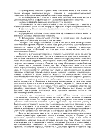— формирование целостной картины мира и осознание места в нём человека на
основе единства рационально-научного познания и эмоционально-ценностного
осмысления ребёнком личного опыта общения с людьми и природой;
— духовно-нравственное развитие и воспитание личности гражданина России в
условиях культурного и конфессионального многообразия российского общества.
Основными задачами реализации содержания курса являются:
1) формирование уважительного отношения к семье, населённому пункту, региону, в
котором проживают дети, к России, её природе и культуре, истории и современной жизни;
2) осознание ребёнком ценности, целостности и многообразия окружающего мира,
своего места в нём;
3) формирование модели безопасного поведения в условиях повседневной жизни и в
различных опасных и чрезвычайных ситуациях;
4) формирование психологической культуры и компетенции для обеспечения
эффективного и безопасного взаимодействия в социуме.
Специфика курса «Окружающий мир» состоит в том, что он, имея ярко выраженный
интегративный характер, соединяет в равной мере природоведческие, обществоведческие,
исторические знания и даёт обучающемуся материал естественных и социально-
гуманитарных наук, необходимый для целостного и системного видения мира в/его
важнейших взаимосвязях.
Знакомство с началами естественных и социально-гуманитарных наук в их единстве
и взаимосвязях даёт ученику ключ (метод) к осмыслению личного опыта, позволяя сде-
лать явления окружающего мира понятными, знакомыми и предсказуемыми, найти своё
место в ближайшем окружении, прогнозировать направление своих личных интересов в
гармонии с интересами природы и общества, тем самым обеспечивая в дальнейшем как
своё личное, так и социальное благополучие. Курс «Окружающий мир» представляет
детям широкую панораму природных и общественных явлений как компонентов единого
мира. В основной школе этот материал будет изучаться дифференцированно на уроках
различных предметных областей: физики, химии, биологии, географии, обществознания,
истории, литературы и других дисциплин. В рамках же данного предмета благодаря
интеграции естественно-научных и социально-гуманитарных знаний могут быть успешно,
в полном соответствии с возрастными особенностями младшего школьника решены
задачи экологического образования и воспитания, формирования системы позитивных
национальных ценностей, идеалов взаимного уважения, патриотизма, опирающегося на
этнокультурное многообразие и общекультурное единство российского общества как
важнейшее национальное достояние России. Таким образом, курс создаёт прочный
фундамент для изучения значительной части предметов основной школы и для
дальнейшего развития личности.
Используя для осмысления личного опыта ребёнка знания, накопленные
естественными и социально-гуманитарными науками, курс вводит в процесс постижения
мира ценностную шкалу, без которой невозможно формирование позитивных целевых
установок подрастающего поколения. Курс «Окружающий мир» помогает ученику в
формировании личностного восприятия, эмоционального, оценочного отношения к миру
природы и культуры в их единстве, воспитывает нравственно и духовно зрелых,
активных, компетентных граждан, способных оценивать своё место в окружающем мире и
участвовать в созидательной деятельности на благо родной страны и планеты Земля.
Значение курса состоит также в том, что в ходе его изучения школьники овладевают
основами практико-ориентированных знаний о человеке, природе и обществе, учатся
осмысливать причинно-следственные связи в окружающем мире, в том числе на
многообразном материале природы и культуры родного края. Курс обладает широкими
возможностями для формирования у младших школьников фундамента экологической и
культурологической грамотности и соответствующих компетентностей — умений
проводить наблюдения в природе, ставить опыты, соблюдать правила поведения в мире
 