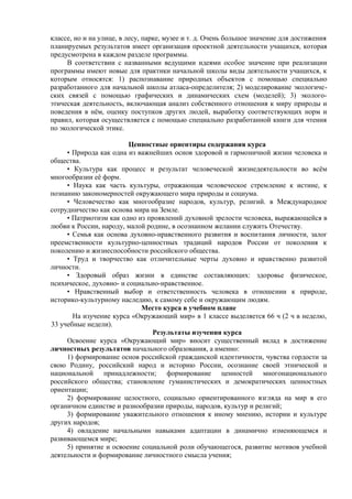 классе, но и на улице, в лесу, парке, музее и т. д. Очень большое значение для достижения
планируемых результатов имеет организация проектной деятельности учащихся, которая
предусмотрена в каждом разделе программы.
В соответствии с названными ведущими идеями особое значение при реализации
программы имеют новые для практики начальной школы виды деятельности учащихся, к
которым относятся: 1) распознавание природных объектов с помощью специально
разработанного для начальной школы атласа-определителя; 2) моделирование экологиче-
ских связей с помощью графических и динамических схем (моделей); 3) эколого-
этическая деятельность, включающая анализ собственного отношения к миру природы и
поведения в нём, оценку поступков других людей, выработку соответствующих норм и
правил, которая осуществляется с помощью специально разработанной книги для чтения
по экологической этике.
Ценностные ориентиры содержания курса
• Природа как одна из важнейших основ здоровой и гармоничной жизни человека и
общества.
• Культура как процесс и результат человеческой жизнедеятельности во всём
многообразии её форм.
• Наука как часть культуры, отражающая человеческое стремление к истине, к
познанию закономерностей окружающего мира природы и социума.
• Человечество как многообразие народов, культур, религий. в Международное
сотрудничество как основа мира на Земле.
• Патриотизм как одно из проявлений духовной зрелости человека, выражающейся в
любви к России, народу, малой родине, в осознанном желании служить Отечеству.
• Семья как основа духовно-нравственного развития и воспитания личности, залог
преемственности культурно-ценностных традиций народов России от поколения к
поколению и жизнеспособности российского общества.
• Труд и творчество как отличительные черты духовно и нравственно развитой
личности.
• Здоровый образ жизни в единстве составляющих: здоровье физическое,
психическое, духовно- и социально-нравственное.
• Нравственный выбор и ответственность человека в отношении к природе,
историко-культурному наследию, к самому себе и окружающим людям.
Место курса в учебном плане
На изучение курса «Окружающий мир» в 1 классе выделяется 66 ч (2 ч в неделю,
33 учебные недели).
Результаты изучения курса
Освоение курса «Окружающий мир» вносит существенный вклад в достижение
личностных результатов начального образования, а именно:
1) формирование основ российской гражданской идентичности, чувства гордости за
свою Родину, российский народ и историю России, осознание своей этнической и
национальной принадлежности; формирование ценностей многонационального
российского общества; становление гуманистических и демократических ценностных
ориентации;
2) формирование целостного, социально ориентированного взгляда на мир в его
органичном единстве и разнообразии природы, народов, культур и религий;
3) формирование уважительного отношения к иному мнению, истории и культуре
других народов;
4) овладение начальными навыками адаптации в динамично изменяющемся и
развивающемся мире;
5) принятие и освоение социальной роли обучающегося, развитие мотивов учебной
деятельности и формирование личностного смысла учения;
 