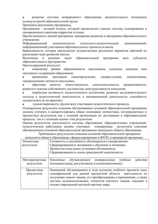 • развитие системы непрерывного образования, воспитательного потенциала
поликультурной образовательной среды.
Принципы реализации программы:
Программно - целевой подход, который предполагает единую систему планирования и
своевременного внесения корректив в планы.
Преемственность данной программы, программы развития и программы образовательного
учреждения.
Информационной компетентности (психолого-педагогической, инновационной,
информационной) участников образовательного процесса в школе.
Вариативности, которая предполагает осуществление различных вариантов действий по
реализации задач развития школы.
Включение в решение задач образовательной программы всех субъектов
образовательного пространства.
Прогнозируемый результат:
• повышение уровня образованности школьников, успешное освоение ими
системного содержания образования;
• проявление признаков самоопределения, саморегуляции, самопознания,
самореализации личности школьника;
• обретение качеств: ответственности, самостоятельности, инициативности,
развитого чувства собственного достоинства, конструктивности поведения;
• творческая активность педагогического коллектива, развитие исследовательского
подхода к педагогической деятельности, к инновационной деятельности, способность
осуществлять ее на практике;
• удовлетворенность трудом всех участников педагогического процесса.
Планируемые результаты освоения обучающимися основной образовательной программы
должны уточнять и конкретизировать общее понимание личностных, метапредметных и
предметных результатов как с позиций организации их достижения в образовательном
процессе, так и с позиций оценки этих результатов.
Оценка результатов деятельности системы образования, образовательных учреждений,
педагогических работников должна учитывать планируемые результаты освоения
обучающимися основной образовательной программы начального общего образования.
Требования к результатам освоения основной образовательной программы
начального общего образования, сформулированные в ФГОС и примерной программе.
Личностные
результаты
Готовность и способность обучающихся к саморазвитию.
Сформированность мотивации к обучению и познанию.
Ценностно-смысловые установки обучающихся.
Сформированность основ гражданской идентичности
Метапредметные
результаты
Освоенные обучающимися универсальные учебные действия
(познавательные, регулятивные и коммуникативные)
Предметные
результаты
Освоенный обучающимися в ходе изучения учебного предмета опыт
специфической для данной предметной области деятельности по
получению нового знания, его преобразованию и применению, а также
система основополагающих элементов научного знания, лежащих в
основе современной научной картины мира.
 