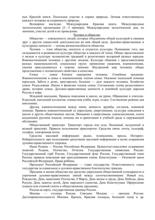 ных Красной книги. Посильное участие в охране природы. Личная ответственность
каждого человека за сохранность природы.
Всемирное наследие. Международная Красная книга. Международные
экологические организации (2—3 примера). Международные экологические дни, их
значение, участие детей в их проведении.
Человек и общество
Общество — совокупность людей, которые объединены общей культурой и связаны
друг с другом совместной деятельностью во имя общей цели. Духовно-нравственные и
культурные ценности — основа жизнеспособности общества.
Человек — член общества, носитель и создатель культуры. Понимание того, как
складывается и развивается культура общества и каждого её члена. Общее представление
о вкладе в культуру человечества традиций и религиозных воззрений разных народов.
Взаимоотношения человека с другими людьми. Культура общения с представителями
разных национальностей, социальных групп: проявление уважения, взаимопомощи,
умения прислушиваться к чужому мнению. Внутренний мир человека: общее
представление о человеческих свойствах и качествах.
Семья — самое близкое окружение человека. Семейные традиции.
Взаимоотношения в семье и взаимопомощь членов семьи. Оказание посильной помощи
взрослым. Забота о детях, престарелых, больных — долг каждого человека. Хозяйство
семьи. Родословная. Имена и фамилии членов семьи. Составление схемы родословного
древа, истории семьи. Духовно-нравственные ценности в семейной культуре народов
России и мира.
Младший школьник. Правила поведения в школе, на уроке. Обращение к учителю.
Классный, школьный коллектив, совместная учёба, игры, отдых. Составление режима дня
школьника.
Друзья, взаимоотношения между ними; ценность дружбы, согласия, взаимной
помощи. Правила взаимоотношений со взрослыми, сверстниками, культура поведения в
школе и других общественных местах. Внимание к сверстникам, одноклассникам, плохо
владеющим русским языком, помощь им в ориентации в учебной среде и окружающей
обстановке.
Общественный транспорт. Транспорт города или села. Наземный, воздушный и
водный транспорт. Правила пользования транспортом. Средства связи: почта, телеграф,
телефон, электронная почта.
Средства массовой информации: радио, телевидение, пресса, Интернет.
Избирательность при пользовании средствами массовой информации в целях сохранения
духовно-нравственного здоровья.
Наша Родина — Россия, Российская Федерация. Ценностно-смысловое содержание
понятий: Родина, Отечество, Отчизна. Государственная символика России:
Государственный герб России, Государственный флаг России, Государственный гимн
России; правила поведения при прослушивании гимна. Конституция — Основной закон
Российской Федерации. Права ребёнка.
Президент Российской Федерации — глава государства. Ответственность главы
государства за социальное и духовно-нравственное благополучие граждан.
Праздник в жизни общества как средство укрепления общественной солидарности и
упрочения духовно-нравственных связей между соотечественниками. Новый год,
Рождество, День защитника Отечества, 8 Марта, День весны и труда, День Победы, День
России, День защиты детей, День народного единства, День Конституции. Оформление
плаката или стенной газеты к общественному празднику.
Россия на карте, государственная граница России.
Москва — столица России. Святыни Москвы — святыни России.
Достопримечательности Москвы: Кремль, Красная площадь, Большой театр и др.
 