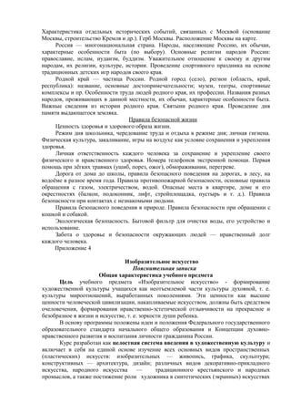 Характеристика отдельных исторических событий, связанных с Москвой (основание
Москвы, строительство Кремля и др.). Герб Москвы. Расположение Москвы на карте.
Россия — многонациональная страна. Народы, населяющие Россию, их обычаи,
характерные особенности быта (по выбору). Основные религии народов России:
православие, ислам, иудаизм, буддизм. Уважительное отношение к своему и другим
народам, их религии, культуре, истории. Проведение спортивного праздника на основе
традиционных детских игр народов своего края.
Родной край — частица России. Родной город (село), регион (область, край,
республика): название, основные достопримечательности; музеи, театры, спортивные
комплексы и пр. Особенности труда людей родного края, их профессии. Названия разных
народов, проживающих в данной местности, их обычаи, характерные особенности быта.
Важные сведения из истории родного края. Святыни родного края. Проведение дня
памяти выдающегося земляка.
Правила безопасной жизни
Ценность здоровья и здорового образа жизни.
Режим дня школьника, чередование труда и отдыха в режиме дня; личная гигиена.
Физическая культура, закаливание, игры на воздухе как условие сохранения и укрепления
здоровья.
Личная ответственность каждого человека за сохранение и укрепление своего
физического и нравственного здоровья. Номера телефонов экстренной помощи. Первая
помощь при лёгких травмах (ушиб, порез, ожог), обмораживании, перегреве.
Дорога от дома до школы, правила безопасного поведения на дорогах, в лесу, на
водоёме в разное время года. Правила противопожарной безопасности, основные правила
обращения с газом, электричеством, водой. Опасные места в квартире, доме и его
окрестностях (балкон, подоконник, лифт, стройплощадка, пустырь и т. д.). Правила
безопасности при контактах с незнакомыми людьми.
Правила безопасного поведения в природе. Правила безопасности при обращении с
кошкой и собакой.
Экологическая безопасность. Бытовой фильтр для очистки воды, его устройство и
использование.
Забота о здоровье и безопасности окружающих людей — нравственный долг
каждого человека.
Приложение 4
Изобразительное искусство
Пояснительная записка
Общая характеристика учебного предмета
Цель учебного предмета «Изобразительное искусство» - формирование
художественной культуры учащихся как неотъемлемой части культуры духовной, т. е.
культуры мироотношений, выработанных поколениями. Эти ценности как высшие
ценности человеческой цивилизации, накапливаемые искусством, должны быть средством
очеловечения, формирования нравственно-эстетической отзывчивости на прекрасное и
безобразное в жизни и искусстве, т. е. зоркости души ребенка.
В основу программы положены идеи и положения Федерального государственного
образовательного стандарта начального общего образования и Концепции духовно-
нравственного развития и воспитания личности гражданина России.
Курс разработан как целостная система введения в художественную культуру и
включает в себя на единой основе изучение всех основных видов пространственных
(пластических) искусств: изобразительных — живопись, графика, скульптура;
конструктивных — архитектура, дизайн; различных видов декоративно-прикладного
искусства, народного искусства — традиционного крестьянского и народных
промыслов, а также постижение роли художника в синтетических (экранных) искусствах
 