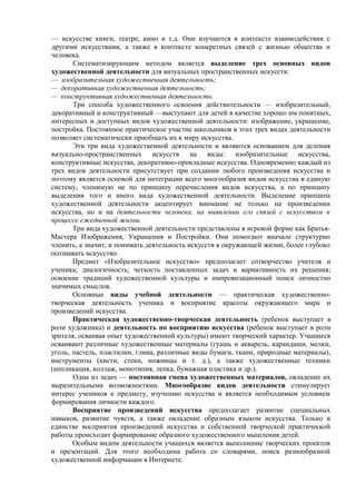 — искусстве книги, театре, кино и т.д. Они изучаются в контексте взаимодействия с
другими искусствами, а также в контексте конкретных связей с жизнью общества и
человека.
Систематизирующим методом является выделение трех основных видов
художественной деятельности для визуальных пространственных искусств:
— изобразительная художественная деятельность;
— декоративная художественная деятельность;
— конструктивная художественная деятельность.
Три способа художественного освоения действительности — изобразительный,
декоративный и конструктивный —выступают для детей в качестве хорошо им понятных,
интересных и доступных видов художественной деятельности: изображение, украшение,
постройка. Постоянное практическое участие школьников в этих трех видах деятельности
позволяет систематически приобщать их к миру искусства.
Эти три вида художественной деятельности и являются основанием для деления
визуально-пространственных искусств на виды: изобразительные искусства,
конструктивные искусства, декоративно-прикладные искусства. Одновременно каждый из
трех видов деятельности присутствует при создании любого произведения искусства и
поэтому является основой для интеграции всего многообразия видов искусства в единую
систему, членимую не по принципу перечисления видов искусства, а по принципу
выделения того и иного вида художественной деятельности. Выделение принципа
художественной деятельности акцентирует внимание не только на произведении
искусства, но и на деятельности человека, на выявлении его связей с искусством в
процессе ежедневной жизни.
Три вида художественной деятельности представлены в игровой форме как Братья-
Мастера Изображения, Украшения и Постройки. Они помогают вначале структурно
членить, а значит, и понимать деятельность искусств в окружающей жизни, более глубоко
осознавать искусство.
Предмет «Изобразительное искусство» предполагает сотворчество учителя и
ученика; диалогичность; четкость поставленных задач и вариативность их решения;
освоение традиций художественной культуры и импровизационный поиск личностно
значимых смыслов.
Основные виды учебной деятельности — практическая художественно-
творческая деятельность ученика и восприятие красоты окружающего мира и
произведений искусства.
Практическая художественно-творческая деятельность (ребенок выступает в
роли художника) и деятельность по восприятию искусства (ребенок выступает в роли
зрителя, осваивая опыт художественной культуры) имеют творческий характер. Учащиеся
осваивают различные художественные материалы (гуашь и акварель, карандаши, мелки,
уголь, пастель, пластилин, глина, различные виды бумаги, ткани, природные материалы),
инструменты (кисти, стеки, ножницы и т. д.), а также художественные техники
(аппликация, коллаж, монотипия, лепка, бумажная пластика и др.).
Одна из задач — постоянная смена художественных материалов, овладение их
выразительными возможностями. Многообразие видов деятельности стимулирует
интерес учеников к предмету, изучению искусства и является необходимым условием
формирования личности каждого.
Восприятие произведений искусства предполагает развитие специальных
навыков, развитие чувств, а также овладение образным языком искусства. Только в
единстве восприятия произведений искусства и собственной творческой практической
работы происходит формирование образного художественного мышления детей.
Особым видом деятельности учащихся является выполнение творческих проектов
и презентаций. Для этого необходима работа со словарями, поиск разнообразной
художественной информации в Интернете.
 