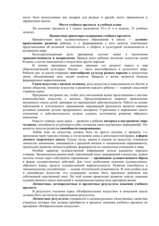 могут быть использованы как подарки для родных и друзей, могут применяться в
оформлении школы.
Место учебного предмета в учебном плане
На изучение предмета в 1 классе выделяется 33 ч (1 ч в неделю, 33 учебные
недели).
Ценностные ориентиры содержания учебного предмета
Приоритетная цель художественного образования в школе — духовно-
нравственное развитие ребенка, т. е. формирование у него качеств, отвечающих
представлениям об истинной человечности, о доброте и культурной полноценности в
восприятии мира.
Культуросозидающая роль программы состоит также в воспитании
гражданственности и патриотизма. Прежде всего ребенок постигает искусство своей
Родины, а потом знакомиться с искусством других народов.
В основу программы положен принцип «от родного порога в мир
общечеловеческой культуры». Россия — часть многообразного и целостного мира.
Ребенок шаг за шагом открывает многообразие культур разных народов и ценностные
связи, объединяющие всех людей планеты. Природа и жизнь являются базисом
формируемого мироотношения.
Связи искусства с жизнью человека, роль искусства в повседневном его бытии, в
жизни общества, значение искусства в развитии каждого ребенка — главный смысловой
стержень курса.
Программа построена так, чтобы дать школьникам ясные представления о системе
взаимодействия искусства с жизнью. Предусматривается широкое привлечение
жизненного опыта детей, примеров из окружающей действительности. Работа на основе
наблюдения и эстетического переживания окружающей реальности является важным
условием освоения детьми программного материала. Стремление к выражению своего
отношения к действительности должно служить источником развития образного
мышления.
Одна из главных задач курса — развитие у ребенка интереса к внутреннему миру
человека, способности углубления в себя, осознания своих внутренних переживаний. Это
является залогом развития способности сопереживания.
Любая тема по искусству должна быть не просто изучена, а прожита, т.е.
пропущена через чувства ученика, а это возможно лишь в деятельностной форме, в форме
личного творческого опыта. Только тогда, знания и умения по искусству становятся
личностно значимыми, связываются с реальной жизнью и эмоционально окрашиваются,
происходит развитие личности ребенка, формируется его ценностное отношение к миру.
Особый характер художественной информации нельзя адекватно передать
словами. Эмоционально-ценностный, чувственный опыт, выраженный в искусстве, можно
постичь только через собственное переживание — проживание художественного образа
в форме художественных действий. Для этого необходимо освоение художественно-
образного языка, средств художественной выразительности. Развитая способность к
эмоциональному уподоблению — основа эстетической отзывчивости. В этом особая сила
и своеобразие искусства: его содержание должно быть присвоено ребенком как
собственный чувственный опыт. На этой основе происходит развитие чувств, освоение
художественного опыта поколений и эмоционально-ценностных критериев жизни.
Личностные, метапредметные и предметные результаты освоения учебного
предмета
В результате изучения курса «Изобразительное искусство» в начальной школе
должны быть достигнуты определенные результаты.
Личностные результаты отражаются в индивидуальных качественных свойствах
учащихся, которые они должны приобрести в процессе освоения учебного предмета по
программе «Изобразительное искусство»:
 