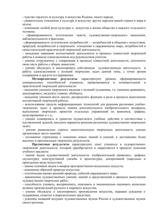 - чувство гордости за культуру и искусство Родины, своего народа;
- уважительное отношение к культуре и искусству других народов нашей страны и мира в
целом;
- понимание особой роли культуры и искусства в жизни общества и каждого отдельного
человека;
- сформированность эстетических чувств, художественно-творческого мышления,
наблюдательности и фантазии;
- сформированность эстетических потребностей — потребностей в общении с искусством,
природой, потребностей в творческом отношении к окружающему миру, потребностей в
самостоятельной практической творческой деятельности;
- овладение навыками коллективной деятельности в процессе совместной творческой
работы в команде одноклассников под руководством учителя;
- умение сотрудничать с товарищами в процессе совместной деятельности, соотносить
свою часть работы с общим замыслом;
- умение обсуждать и анализировать собственную художественную деятельность и
работу одноклассников с позиций творческих задач данной темы, с точки зрения
содержания и средств его выражения.
Метапредметные результаты характеризуют уровень сформированности
универсальных способностей учащихся, проявляющихся в познавательной и
практической творческой деятельности:
- овладение умением творческого видения с позиций художника, т.е. умением сравнивать,
анализировать, выделять главное, обобщать;
- овладение умением вести диалог, распределять функции и роли в процессе выполнения
коллективной творческой работы;
- использование средств информационных технологий для решения различных учебно-
творческих задач в процессе поиска дополнительного изобразительного материала,
выполнение творческих проектов отдельных упражнений по живописи, графике,
моделированию и т.д.;
- умение планировать и грамотно осуществлять учебные действия в соответствии с
поставленной задачей, находить варианты решения различных художественно-творческих
задач;
- умение рационально строить самостоятельную творческую деятельность, умение
организовать место занятий;
- осознанное стремление к освоению новых знаний и умений, к достижению более
высоких и оригинальных творческих результатов.
Предметные результаты характеризуют опыт учащихся в художественно-
творческой деятельности, который приобретается и закрепляется в процессе освоения
учебного предмета:
- знание видов художественной деятельности: изобразительной (живопись, графика,
скульптура), конструктивной (дизайн и архитектура), декоративной (народные и
прикладные виды искусства);
- знание основных видов и жанров пространственно-визуальных искусств;
- понимание образной природы искусства;
- эстетическая оценка явлений природы, событий окружающего мира;
- применение художественных умений, знаний и представлений в процессе выполнения
художественно-творческих работ;
- способность узнавать, воспринимать, описывать и эмоционально оценивать несколько
великих произведений русского и мирового искусства;
- умение обсуждать и анализировать произведения искусства, выражая суждения о
содержании, сюжетах и выразительных средствах;
- усвоение названий ведущих художественных музеев России и художественных музеев
своего региона;
 