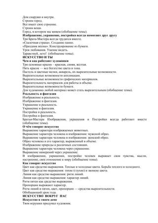 Дом снаружи и внутри.
Строим город.
Все имеет свое строение.
Строим вещи.
Город, в котором мы живем (обобщение темы).
Изображение, украшение, постройка всегда помогают друг другу
Три Брата-Мастера всегда трудятся вместе.
«Сказочная страна». Создание панно.
«Праздник весны». Конструирование из бумаги.
Урок любования. Умение видеть.
Здравствуй, лето! (обобщение темы).
ИСКУССТВО И ТЫ
Чем и как работают художники
Три основные краски – красная, синяя, желтая.
Пять красок — все богатство цвета и тона.
Пастель и цветные мелки, акварель, их выразительные возможности.
Выразительные возможности аппликации.
Выразительные возможности графических материалов.
Выразительность материалов для работы в объеме.
Выразительные возможности бумаги.
Для художника любой материал может стать выразительным (обобщение темы).
Реальность и фантазия
Изображение и реальность.
Изображение и фантазия.
Украшение и реальность.
Украшение и фантазия.
Постройка и реальность.
Постройка и фантазия.
Братья-Мастера Изображения, украшения и Постройки всегда работают вместе
(обобщение темы).
О чём говорит искусство
Выражение характера изображаемых животных.
Выражение характера человека в изображении: мужской образ.
Выражение характера человека в изображении: женский образ.
Образ человека и его характер, выраженный в объеме.
Изображение природы в различных состояниях.
Выражение характера человека через украшение.
Выражение намерений через украшение.
В изображении, украшении, постройке человек выражает свои чувства, мысли,
настроение, свое отношение к миру (обобщение темы).
Как говорит искусство
Цвет как средство выражения. Теплые и холодные цвета. Борьба теплого и холодного.
Цвет как средство выражения: тихие (глухие) и звонкие цвета.
Линия как средство выражения: ритм линий.
Линия как средство выражения: характер линий.
Ритм пятен как средство выражения.
Пропорции выражают характер.
Ритм линий и пятен, цвет, пропорции — средства выразительности.
Обобщающий урок года.
ИСКУССТВО ВОКРУГ НАС
Искусство в твоем доме
Твои игрушки придумал художник.
 
