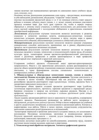 знанию включает три взаимосвязанных критерия их самооценки своего учебного труда:
знаю, понимаю, могу.
Основные методы, реализующие развивающие идеи курса, - продуктивные, включающие
в себя наблюдения, размышления, обсуждения, “открытия” новых знаний,
опытные исследования предметной среды и т.п. С их помощью учитель ставит каждого
ребенка в позицию субъекта своего учения, т. е. делает ученика активным участником
процесса познания мира. Для этого урок строится так, чтобы в первую очередь
обращаться к личному опыту учащихся, а учебник использовать для дополнения этого
опыта научной информацией с последующим обобщением и практическим освоением
приобретенной информации.
Личностными результатами изучения технологии являются воспитание и развитие
социально и личностно значимых качеств, индивидуально-личностных позиций,
ценностных установок, раскрывающих отношение к труду, систему норм и правил
межличностного общения, обеспечивающую успешность совместной деятельности.
Метапредметными результатами изучения технологии является освоение учащимися
универсальных способов деятельности, применимых как в рамках образовательного
процесса, так и в реальных жизненных ситуациях.
Предметными результатами изучения технологии являются доступные по возрасту
начальные сведения о технике, технологиях и технологической стороне труда, об основах
культуры труда, элементарные умения предметно-преобразовательной деятельности,
знания о различных профессиях и умения ориентироваться в мире профессий,
элементарный опыт творческой и проектной деятельности.
Содержание курса
Содержание учебного предмета «Технология» имеет практико-ориентированную
направленность. Вместе с тем практическая деятельность должна рассматриваться как
средство общего развития ребенка: становления социально значимых личностных качеств
школьника, а также формирования системы специальных технологических и
универсальных учебных действий.
1. Общекультурные и общетрудовые компетенции (знания, умения и способы
деятельности). Основы культуры труда, самообслуживания. Трудовая деятельность и
ее значение в жизни человека. Рукотворный мир как результат труда человека;
разнообразие предметов рукотворного мира (архитектура, техника, предметы быта и
декоративно-прикладного искусства и т. д.).
Элементарные общие правила создания предметов рукотворного мира (удобство,
эстетическая выразительность, прочность; гармония предметов и окружающей среды).
Бережное отношение к природе как источнику сырьевых ресурсов. Мастера и их
профессии; традиции и творчество мастера в создании предметной среды (общее
представление).
Анализ задания, организация рабочего места в зависимости от вида работы, планирование
трудового процесса. Рациональное размещение на рабочем месте материалов и
инструментов, распределение рабочего времени. Отбор и анализ информации (из учебника
и других дидактических материалов), ее использование в организации работы. Контроль и
корректировка хода работы. Работа в малых группах, осуществление сотрудничества,
выполнение социальных ролей (руководитель и подчиненный).
Элементарная творческая и проектная деятельность (создание замысла, его детализация и
воплощение). Несложные коллективные, групповые и индивидуальные проекты.
Результат проектной деятельности — изделия, услуги (например, помощь ветеранам,
пенсионерам, инвалидам), праздники и т. п.
Выполнение доступных видов работ по самообслуживанию, домашнему труду, оказание
доступных видов помощи малышам, взрослым и сверстникам.
2. Технология ручной обработки материалов. Элементы графической грамоты
 