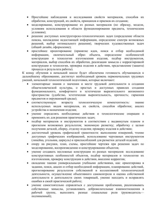 • Простейшие наблюдения и исследования свойств материалов, способов их
обработки, конструкций, их свойств, принципов и приемов их создания;
• моделирование, конструирование из разных материалов (по образцу, модели,
условиям использования и области функционирования предмета, техническим
условиям);
• решение доступных конструкторско-технологических задач (определение области
поиска, нахождение недостающей информации, определение спектра возможных
решений, выбор оптимального решения), творческих художественных задач
(общий дизайн, оформление);
• простейшее проектирование (принятие идеи, поиск и отбор необходимой
информации, окончательный образ объекта, определение особенностей
конструкции и технологии изготовления изделия, подбор инструментов,
материалов, выбор способов их обработки, реализация замысла с корректировкой
конструкции и технологии, проверка изделия в действии, представление (защита)
процесса и результата работы).
К концу обучения в начальной школе будет обеспечена готовность обучающихся к
дальнейшему образованию, достигнут необходимый уровень первоначальных трудовых
умений, начальной технологической подготовки, которые включают:
• элементарные знания о значении и месте трудовой деятельности в создании
общечеловеческой культуры, о простых и доступных правилах создания
функционального, комфортного и эстетически выразительного жизненного
пространства (удобство, эстетическая выразительность, прочность; гармония
предметов и окружающей среды);
• соответствующую возрасту технологическую компетентность: знание
используемых видов материалов, их свойств, способов обработки; анализ
устройства и назначения изделия;
• умение определять необходимые действия и технологические операции и
применять их для решения практических задач;
• подбор материалов и инструментов в соответствии с выдвинутым планом и
прогнозом возможных результатов; экономную разметку; обработку с целью
получения деталей, сборку, отделку изделия; проверку изделия в действии;
• достаточный уровень графической грамотности: выполнение измерений, чтение
доступных графических изображений, использование чертежных инструментов
(линейка, угольник, циркуль) и приспособлений для разметки деталей изделий;
• опору на рисунки, план, схемы, простейшие чертежи при решении задач по
моделированию, воспроизведению и конструированию объектов;
• умение создавать несложные конструкции из разных материалов: исследование
конструктивных особенностей объектов, подбор материалов и технологии их
изготовления, проверку конструкции в действии, внесение корректив;
• овладение такими универсальными учебными действиями, как: ориентировка в
задании, поиск, анализ и отбор необходимой информации, планирование действий,
прогнозирование результатов собственной и коллективной технологической
деятельности, осуществление объективного самоконтроля и оценка собственной
деятельности и деятельности своих товарищей, умение находить и исправлять
ошибки в своей практической работе;
• умение самостоятельно справляться с доступными проблемами, реализовывать
собственные замыслы, устанавливать доброжелательные взаимоотношения в
рабочей группе, выполнять разные социальные роли (руководитель—
подчиненный);
 