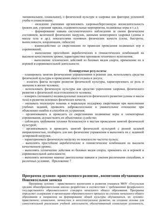 эмоциональное, социальное), о физической культуре и здоровье как факторах успешной
учебы и социализации;
– овладение умениями организовать здоровьесберегающую жизнедеятельность
(режим дня, утренняя зарядка, оздоровительные мероприятия, подвижные игры и т.д.);
– формирование навыка систематического наблюдения за своим физическим
состоянием, величиной физических нагрузок, данными мониторинга здоровья (длины и
массы тела и др.), показателями основных физических качеств (силы, быстроты,
выносливости, координации, гибкости)
– взаимодействие со сверстниками по правилам проведения подвижных игр и
соревнований;
– выполнение простейших акробатических и гимнастических комбинаций на
высоком качественном уровне, характеристика признаков техничного исполнения;
– выполнение технических действий из базовых видов спорта, применение их в
игровой и соревновательной деятельности.
Планируемые результаты
– планировать занятия физическими упражнениями в режиме дня, использовать средства
физической культуры в проведении своего отдыха и досуга;
– излагать факты истории развития физической культуры, характеризовать ее роль и
значение в жизни человека;
– использовать физическую культуры как средство укрепления здоровья, физического
развития и физической подготовленности человека;
– измерять (познавать) индивидуальные показатели физического развития (длины и массы
тела) и развития основных физических качеств;
– оказывать посильную помощь и моральную поддержку сверстникам при выполнении
учебных заданий, проявлять доброжелательное и уважительное отношение при
объяснении ошибок и способов их устранения;
– организовывать и проводить со сверстниками подвижные игры и элементарные
соревнования, осуществлять их объективное судейство;
– соблюдать требования техники безопасности к местам проведения занятий физической
культурой;
– организовывать и проводить занятий физической культурой с разной целевой
направленностью, подбирать для них физические упражнения и выполнять их с заданной
дозировкой нагрузки;
– характеризовать физическую нагрузку по показателю частоты пульса;
– выполнять простейшие акробатические и гимнастические комбинации на высоком
качественном уровне;
– выполнять технические действия из базовых видов спорта, применять их в игровой и
соревновательной деятельности;
– выполнять жизненно важные двигательные навыки и умения различными способами, в
различных условиях. Приложение 7
Программа духовно- нравственного развития , воспитания обучающихся
Пояснительная записка
Программа духовно - нравственного воспитания и развития учащихся МОУ «Тогульская
средняя общеобразовательная школа» разработана в соответствии с требованиями федерального
государственного образовательного стандарта начального общего образования. Программа
определяет содержание и организацию образовательного процесса на ступени начального общего
образования и направлена на формирование общей культуры обучающихся, их духовно-
нравственное, социальное, личностное и интеллектуальное развитие, на создание основы для
самостоятельной реализации учебной деятельности, обеспечивающей социальную успешность,
 