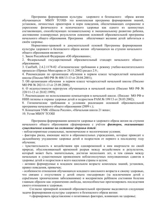 Программа формирования культуры здорового и безопасного образа жизни
обучающихся МБОУ ТСОШ- это комплексная программа формирования знаний,
установок, личностных ориентиров и норм поведения, обеспечивающих сохранение и
укрепление физического и психического здоровья как одного из ценностных
составляющих, способствующих познавательному и эмоциональному развитию ребенка,
достижению планируемых результатов освоения основной образовательной программы
начального общего образования. Программа обеспечивает желание детей заботиться о
своём здоровье.
Нормативно-правовой и документальной основой Программы формирования
культуры здорового и безопасного образа жизни обучающихся на ступени начального
общего образования являются:
1. Закон Российской Федерации «Об образовании»;
2. Федеральный государственный образовательный стандарт начального общего
образования;
3. СанПиН, 2.4.2.1178-02 «Гигиенические требования к режиму учебно-воспитательного
процесса» (Приказ Минздрава от 28.11.2002) раздел 2.9.;
4. Рекомендации по организации обучения в первом классе четырехлетней начальной
школы (Письмо МО РФ № 408/13-13 от 20.04.2001);
5. Об организации обучения в первом классе четырехлетней начальной школы (Письмо
МО РФ № 202/11-13 от 25.09.2000);
6. О недопустимости перегрузок обучающихся в начальной школе (Письмо МО РФ №
220/11-13 от 20.02.1999);
7. Рекомендации по использованию компьютеров в начальной школе. (Письмо МО РФ и
НИИ гигиены и охраны здоровья детей и подростков РАМ № 199/13 от 28.03.2002);
8. Гигиенические требования к условиям реализации основной образовательной
программы начального общего образования (2009 г.);
9. Концепция УМК «Школа России», «Начальная школа 21 века»;
10. Устав МБОУ ТСОШ
Программа формирования ценности здоровья и здорового образа жизни на ступени
начального общего образования сформирована с учётом факторов, оказывающих
существенное влияние на состояние здоровья детей:
- неблагоприятные социальные, экономические и экологические условия;
- факторы риска, имеющие место в образовательных учреждениях, которые приводят к
дальнейшему ухудшению здоровья детей и подростков от первого к последнему году
обучения;
- чувствительность к воздействиям при одновременной к ним инертности по своей
природе, обусловливающей временной разрыв между воздействием и результатом,
который может быть значительным, достигая нескольких лет, и тем самым между
начальным и существенным проявлением неблагополучных популяционных сдвигов в
здоровье детей и подростков и всего населения страны в целом;
- активно формируемые в младшем школьном возрасте комплексы знаний, установок,
правил поведения, привычек;
- особенности отношения обучающихся младшего школьного возраста к своему здоровью,
что связано с отсутствием у детей опыта «нездоровья» (за исключением детей с
серьёзными хроническими заболеваниями) и восприятием ребёнком состояния болезни
главным образом как ограничения свободы, неспособностью прогнозировать последствия
своего отношения к здоровью.
Согласно примерной основной образовательной программе выделяются следующие
задачи формирования культуры здорового и безопасного образа жизни:
• сформировать представление о позитивных факторах, влияющих на здоровье;
 