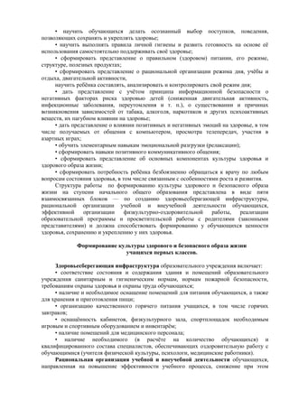 • научить обучающихся делать осознанный выбор поступков, поведения,
позволяющих сохранять и укреплять здоровье;
• научить выполнять правила личной гигиены и развить готовность на основе её
использования самостоятельно поддерживать своё здоровье;
• сформировать представление о правильном (здоровом) питании, его режиме,
структуре, полезных продуктах;
• сформировать представление о рациональной организации режима дня, учёбы и
отдыха, двигательной активности,
научить ребёнка составлять, анализировать и контролировать свой режим дня;
• дать представление с учётом принципа информационной безопасности о
негативных факторах риска здоровью детей (сниженная двигательная активность,
инфекционные заболевания, переутомления и т. п.), о существовании и причинах
возникновения зависимостей от табака, алкоголя, наркотиков и других психоактивных
веществ, их пагубном влиянии на здоровье;
• дать представление о влиянии позитивных и негативных эмоций на здоровье, в том
числе получаемых от общения с компьютером, просмотра телепередач, участия в
азартных играх;
• обучить элементарным навыкам эмоциональной разгрузки (релаксации);
• сформировать навыки позитивного коммуникативного общения;
• сформировать представление об основных компонентах культуры здоровья и
здорового образа жизни;
• сформировать потребность ребёнка безбоязненно обращаться к врачу по любым
вопросам состояния здоровья, в том числе связанным с особенностями роста и развития.
Структура работы по формированию культуры здорового и безопасного образа
жизни на ступени начального общего образования представлена в виде пяти
взаимосвязанных блоков — по созданию здоровьесберагающей инфраструктуры,
рациональной организации учебной и внеучебной деятельности обучающихся,
эффективной организации физкультурно-оздоровительной работы, реализации
образовательной программы и просветительской работы с родителями (законными
представителями) и должна способствовать формированию у обучающихся ценности
здоровья, сохранению и укреплению у них здоровья.
Формирование культуры здорового и безопасного образа жизни
учащихся первых классов.
Здоровьесберегающая инфраструктура образовательного учреждения включает:
• соответствие состояния и содержания здания и помещений образовательного
учреждения санитарным и гигиеническим нормам, нормам пожарной безопасности,
требованиям охраны здоровья и охраны труда обучающихся;
• наличие и необходимое оснащение помещений для питания обучающихся, а также
для хранения и приготовления пищи;
• организацию качественного горячего питания учащихся, в том числе горячих
завтраков;
• оснащённость кабинетов, физкультурного зала, спортплощадок необходимым
игровым и спортивным оборудованием и инвентарём;
• наличие помещений для медицинского персонала;
• наличие необходимого (в расчёте на количество обучающихся) и
квалифицированного состава специалистов, обеспечивающих оздоровительную работу с
обучающимися (учителя физической культуры, психологи, медицинские работники).
Рациональная организация учебной и внеучебной деятельности обучающихся,
направленная на повышение эффективности учебного процесса, снижение при этом
 