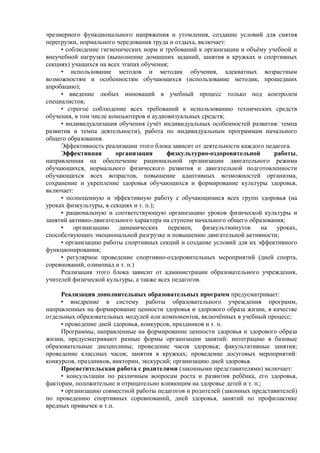 чрезмерного функционального напряжения и утомления, создание условий для снятия
перегрузки, нормального чередования труда и отдыха, включает:
• соблюдение гигиенических норм и требований к организации и объёму учебной и
внеучебной нагрузки (выполнение домашних заданий, занятия в кружках и спортивных
секциях) учащихся на всех этапах обучения;
• использование методов и методик обучения, адекватных возрастным
возможностям и особенностям обучающихся (использование методик, прошедших
апробацию);
• введение любых инноваций в учебный процесс только под контролем
специалистов;
• строгое соблюдение всех требований к использованию технических средств
обучения, в том числе компьютеров и аудиовизуальных средств;
• индивидуализация обучения (учёт индивидуальных особенностей развития: темпа
развития и темпа деятельности), работа по индивидуальным программам начального
общего образования.
Эффективность реализации этого блока зависит от деятельности каждого педагога.
Эффективная организация физкультурно-оздоровительной работы,
направленная на обеспечение рациональной организации двигательного режима
обучающихся, нормального физического развития и двигательной подготовленности
обучающихся всех возрастов, повышение адаптивных возможностей организма,
сохранение и укрепление здоровья обучающихся и формирование культуры здоровья,
включает:
• полноценную и эффективную работу с обучающимися всех групп здоровья (на
уроках физкультуры, в секциях и т. п.);
• рациональную и соответствующую организацию уроков физической культуры и
занятий активно-двигательного характера на ступени начального общего образования;
• организацию динамических перемен, физкультминуток на уроках,
способствующих эмоциональной разгрузке и повышению двигательной активности;
• организацию работы спортивных секций и создание условий для их эффективного
функционирования;
• регулярное проведение спортивно-оздоровительных мероприятий (дней спорта,
соревнований, олимпиад и т. п.)
Реализация этого блока зависит от администрации образовательного учреждения,
учителей физической культуры, а также всех педагогов.
Реализация дополнительных образовательных программ предусматривает:
• внедрение в систему работы образовательного учреждения программ,
направленных на формирование ценности здоровья и здорового образа жизни, в качестве
отдельных образовательных модулей или компонентов, включённых в учебный процесс;
• проведение дней здоровья, конкурсов, праздников и т. п.
Программы, направленные на формирование ценности здоровья и здорового образа
жизни, предусматривают разные формы организации занятий: интеграцию в базовые
образовательные дисциплины; проведение часов здоровья; факультативные занятия;
проведение классных часов; занятия в кружках; проведение досуговых мероприятий:
конкурсов, праздников, викторин, экскурсий; организацию дней здоровья.
Просветительская работа с родителями (законными представителями) включает:
• консультации по различным вопросам роста и развития ребёнка, его здоровья,
факторам, положительно и отрицательно влияющим на здоровье детей и т. п.;
• организацию совместной работы педагогов и родителей (законных представителей)
по проведению спортивных соревнований, дней здоровья, занятий по профилактике
вредных привычек и т.п.
 