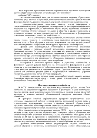 ходе разработки и реализации основной образовательной программы используется
здоровьесберегающий потенциал, который несут в себе типические
свойства УМК, а именно:
- воспитание физической культуры: осознание ценности здорового образа жизни,
понимание вреда алкоголя и наркотиков, повышение осведомленности в разных областях
физической культуры, развитие навыков обеспечения безопасности жизнедеятельности;
- социально-нравственное воспитание: развитие чувства сострадания и
сопереживания ближнему; формирование умения различать и анализировать собственные
эмоциональные переживания и переживания других людей; воспитание уважения к
чужому мнению; обучение правилам поведения в обществе и семье; ознакомление с
этическими нормами, их культурно-исторической обусловленностью и формирование
осознанного понимания их ценности и необходимости.
В УМК обеспечены: отбор содержания, включающего систему заданий
разного уровня трудности (с соблюдением меры трудности); сочетание различных
методов, средств, форм обучения и контроля; возможность сочетания индивидуальной
деятельности ребенка с его работой в малых группах и участием в клубной работе.
Принцип учета индивидуальных возможностей и способностей школьников
напрямую связан с задачами урочной деятельности, одновременно решаемыми
Программой здоровья. Он предусматривает поддержку всех учащихся с использованием
разного по трудности и объему предметного содержания, а соответственно, помощи и
взаимопомощи при усвоении программного материала каждым учеником. Это открывает
широкие возможности для вариативности образования, реализации индивидуальных
образовательных программ, адекватных развитию ребенка.
Реализуемый в комплекте принцип охраны и укрепления психического и
физического здоровья ребенка базируется на необходимости формирования у детей
привычек к чистоте, аккуратности, соблюдению режима дня, формирования и развития
основ культуры умственного и физического труда. Предполагается также создание
условий для активного участия детей в оздоровительных мероприятиях (утренняя
гимнастика, динамические паузы, прогулки на природу).
Безусловно, заявленные позиции носят здоровьесберегающий характер, создают
безопасную образовательную среду с точки зрения психологической, личностной
защищенности каждого школьника.
Программа коррекционной работы
В ФГОС подчеркивается, что программа коррекционной работы должна быть
направлена на обеспечение коррекции недостатков в физическом и (или) психическом
развитии детей с ограниченными возможностями здоровья и оказание помощи детям этой
категории в освоении основной образовательной программы начального общего
образования.
В Примерной основной образовательной программе сформулирована цель
программы коррекционной работы: создание системы комплексной помощи детям с
ограниченными возможностями здоровья в освоении основной образовательной
программы начального общего образования, коррекцию недостатков в физическом и (или)
психическом развитии обучающихся, их социальную адаптацию.
(Дети с ограниченными возможностями здоровья (ОВЗ) — дети, состояние здоровья
которых препятствует освоению образовательных программ общего образования вне
специальных условий обучения и воспитания, т. е. это дети-инвалиды либо другие дети в
возрасте до 18 лет, не признанные в установленном порядке детьми-инвалидами, но
имеющие временные или постоянные отклонения в физическом и (или) психическом
развитии и нуждающиеся в создании специальных условий обучения и воспитания).
Программа коррекционной работы предусматривает создание специальных
условий обучения и воспитания, позволяющих учитывать особые образовательные
 