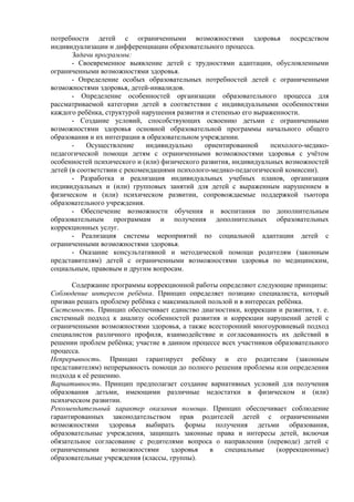 потребности детей с ограниченными возможностями здоровья посредством
индивидуализации и дифференциации образовательного процесса.
Задачи программы:
- Своевременное выявление детей с трудностями адаптации, обусловленными
ограниченными возможностями здоровья.
- Определение особых образовательных потребностей детей с ограниченными
возможностями здоровья, детей-инвалидов.
- Определение особенностей организации образовательного процесса для
рассматриваемой категории детей в соответствии с индивидуальными особенностями
каждого ребёнка, структурой нарушения развития и степенью его выраженности.
- Создание условий, способствующих освоению детьми с ограниченными
возможностями здоровья основной образовательной программы начального общего
образования и их интеграции в образовательном учреждении.
- Осуществление индивидуально ориентированной психолого-медико-
педагогической помощи детям с ограниченными возможностями здоровья с учётом
особенностей психического и (или) физического развития, индивидуальных возможностей
детей (в соответствии с рекомендациями психолого-медико-педагогической комиссии).
- Разработка и реализация индивидуальных учебных планов, организация
индивидуальных и (или) групповых занятий для детей с выраженным нарушением в
физическом и (или) психическом развитии, сопровождаемые поддержкой тьютора
образовательного учреждения.
- Обеспечение возможности обучения и воспитания по дополнительным
образовательным программам и получения дополнительных образовательных
коррекционных услуг.
- Реализация системы мероприятий по социальной адаптации детей с
ограниченными возможностями здоровья.
- Оказание консультативной и методической помощи родителям (законным
представителям) детей с ограниченными возможностями здоровья по медицинским,
социальным, правовым и другим вопросам.
Содержание программы коррекционной работы определяют следующие принципы:
Соблюдение интересов ребёнка. Принцип определяет позицию специалиста, который
призван решать проблему ребёнка с максимальной пользой и в интересах ребёнка.
Системность. Принцип обеспечивает единство диагностики, коррекции и развития, т. е.
системный подход к анализу особенностей развития и коррекции нарушений детей с
ограниченными возможностями здоровья, а также всесторонний многоуровневый подход
специалистов различного профиля, взаимодействие и согласованность их действий в
решении проблем ребёнка; участие в данном процессе всех участников образовательного
процесса.
Непрерывность. Принцип гарантирует ребёнку и его родителям (законным
представителям) непрерывность помощи до полного решения проблемы или определения
подхода к её решению.
Вариативность. Принцип предполагает создание вариативных условий для получения
образования детьми, имеющими различные недостатки в физическом и (или)
психическом развитии.
Рекомендательный характер оказания помощи. Принцип обеспечивает соблюдение
гарантированных законодательством прав родителей детей с ограниченными
возможностями здоровья выбирать формы получения детьми образования,
образовательные учреждения, защищать законные права и интересы детей, включая
обязательное согласование с родителями вопроса о направлении (переводе) детей с
ограниченными возможностями здоровья в специальные (коррекционные)
образовательные учреждения (классы, группы).
 