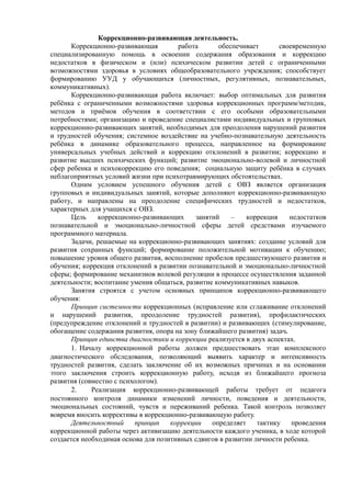 Коррекционно-развивающая деятельность.
Коррекционно-развивающая работа обеспечивает своевременную
специализированную помощь в освоении содержания образования и коррекцию
недостатков в физическом и (или) психическом развитии детей с ограниченными
возможностями здоровья в условиях общеобразовательного учреждения; способствует
формированию УУД у обучающихся (личностных, регулятивных, познавательных,
коммуникативных).
Коррекционно-развивающая работа включает: выбор оптимальных для развития
ребёнка с ограниченными возможностями здоровья коррекционных программ/методик,
методов и приёмов обучения в соответствии с его особыми образовательными
потребностями; организацию и проведение специалистами индивидуальных и групповых
коррекционно-развивающих занятий, необходимых для преодоления нарушений развития
и трудностей обучения; системное воздействие на учебно-познавательную деятельность
ребёнка в динамике образовательного процесса, направленное на формирование
универсальных учебных действий и коррекцию отклонений в развитии; коррекцию и
развитие высших психических функций; развитие эмоционально-волевой и личностной
сфер ребенка и психокоррекцию его поведения; социальную защиту ребёнка в случаях
неблагоприятных условий жизни при психотравмирующих обстоятельствах.
Одним условием успешного обучения детей с ОВЗ является организация
групповых и индивидуальных занятий, которые дополняют коррекционно-развивающую
работу, и направлены на преодоление специфических трудностей и недостатков,
характерных для учащихся с ОВЗ.
Цель коррекционно-развивающих занятий – коррекция недостатков
познавательной и эмоционально-личностной сферы детей средствами изучаемого
программного материала.
Задачи, решаемые на коррекционно-развивающих занятиях: создание условий для
развития сохранных функций; формирование положительной мотивации к обучению;
повышение уровня общего развития, восполнение пробелов предшествующего развития и
обучения; коррекция отклонений в развитии познавательной и эмоционально-личностной
сферы; формирование механизмов волевой регуляции в процессе осуществления заданной
деятельности; воспитание умения общаться, развитие коммуникативных навыков.
Занятия строятся с учетом основных принципов коррекционно-развивающего
обучения:
Принцип системности коррекционных (исправление или сглаживание отклонений
и нарушений развития, преодоление трудностей развития), профилактических
(предупреждение отклонений и трудностей в развитии) и развивающих (стимулирование,
обогащение содержания развития, опора на зону ближайшего развития) задач.
Принцип единства диагностики и коррекции реализуется в двух аспектах.
1. Началу коррекционной работы должен предшествовать этап комплексного
диагностического обследования, позволяющий выявить характер и интенсивность
трудностей развития, сделать заключение об их возможных причинах и на основании
этого заключения строить коррекционную работу, исходя из ближайшего прогноза
развития (совместно с психологом).
2. Реализация коррекционно-развивающей работы требует от педагога
постоянного контроля динамики изменений личности, поведения и деятельности,
эмоциональных состояний, чувств и переживаний ребенка. Такой контроль позволяет
вовремя вносить коррективы в коррекционно-развивающую работу.
Деятельностный принцип коррекции определяет тактику проведения
коррекционной работы через активизацию деятельности каждого ученика, в ходе которой
создается необходимая основа для позитивных сдвигов в развитии личности ребенка.
 