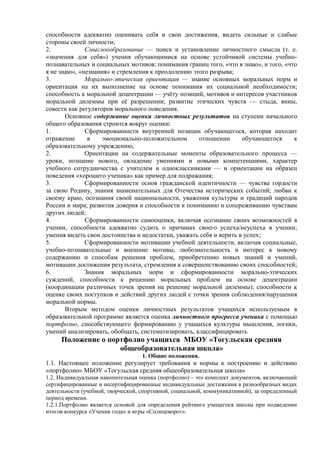 способности адекватно оценивать себя и свои достижения, видеть сильные и слабые
стороны своей личности;
2. Смыслоообразование — поиск и установление личностного смысла (т. е.
«значения для себя») учения обучающимися на основе устойчивой системы учебно-
познавательных и социальных мотивов; понимания границ того, «что я знаю», и того, «что
я не знаю», «незнания» и стремления к преодолению этого разрыва;
3. Морально-этическая ориентация — знание основных моральных норм и
ориентация на их выполнение на основе понимания их социальной необходимости;
способность к моральной децентрации — учёту позиций, мотивов и интересов участников
моральной дилеммы при её разрешении; развитие этических чувств — стыда, вины,
совести как регуляторов морального поведения.
Основное содержание оценки личностных результатов на ступени начального
общего образования строится вокруг оценки:
1. Сформированности внутренней позиции обучающегося, которая находит
отражение в эмоционально-положительном отношении обучающегося к
образовательному учреждению,
2. Ориентации на содержательные моменты образовательного процесса —
уроки, познание нового, овладение умениями и новыми компетенциями, характер
учебного сотрудничества с учителем и одноклассниками — и ориентации на образец
поведения «хорошего ученика» как пример для подражания;
3. Сформированности основ гражданской идентичности — чувства гордости
за свою Родину, знания знаменательных для Отечества исторических событий; любви к
своему краю, осознания своей национальности, уважения культуры и традиций народов
России и мира; развития доверия и способности к пониманию и сопереживанию чувствам
других людей;
4. Сформированности самооценки, включая осознание своих возможностей в
учении, способности адекватно судить о причинах своего успеха/неуспеха в учении;
умения видеть свои достоинства и недостатки, уважать себя и верить в успех;
5. Сформированности мотивации учебной деятельности, включая социальные,
учебно-познавательные и внешние мотивы, любознательность и интерес к новому
содержанию и способам решения проблем, приобретению новых знаний и умений,
мотивации достижения результата, стремления к совершенствованию своих способностей;
6. Знания моральных норм и сформированности морально-этических
суждений, способности к решению моральных проблем на основе децентрации
(координации различных точек зрения на решение моральной дилеммы); способности к
оценке своих поступков и действий других людей с точки зрения соблюдения/нарушения
моральной нормы.
Вторым методом оценки личностных результатов учащихся используемым в
образовательной программе является оценка личностного прогресса ученика с помощью
портфолио, способствующего формированию у учащихся культуры мышления, логики,
умений анализировать, обобщать, систематизировать, классифицировать
Положение о портфолио учащихся МБОУ «Тогульская средняя
общеобразовательная школа»
1. Общие положения.
1.1. Настоящее положение регулирует требования и нормы к построению и действию
«портфолио» МБОУ «Тогульская средняя общеобразовательная школа»
1.2. Индивидуальная накопительная оценка (портфолио) – это комплект документов, включающий
сертифицированные и несертифицированные индивидуальные достижения в разнообразных видах
деятельности (учебной, творческой, спортивной, социальной, коммуникативной), за определенный
период времени.
1.2.1.Портфолио является основой для определения рейтинга учащегося школы при подведении
итогов конкурса «Ученик года» и игры «Солнцеворот».
 