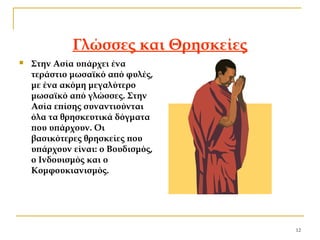 12
Γλώσσες και Θρησκείες
 Στην Ασία υπάρχει ένα
τεράστιο μωσαϊκό από φυλές,
με ένα ακόμη μεγαλύτερο
μωσαϊκό από γλώσσες. Στην
Ασία επίσης συναντιούνται
όλα τα θρησκευτικά δόγματα
που υπάρχουν. Οι
βασικότερες θρησκείες που
υπάρχουν είναι: ο Βουδισμός,
ο Ινδουισμός και ο
Κομφουκιανισμός.
 