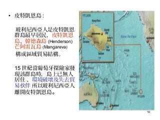 10
• 皮特凱恩島 :
玻利尼西亞人是皮特凱恩
群島最早居民，皮特凱恩
島、韓德森島 (Henderson)
芒阿雷瓦島 (Mangareva)
構成區域貿易結構。
15 世 當葡萄牙探險家發纪
現該群島時，島上已無人
居住 、環境破壞及失去貿
易 伴伙 所以玻利尼西亞人
離開皮特凱恩島。
 