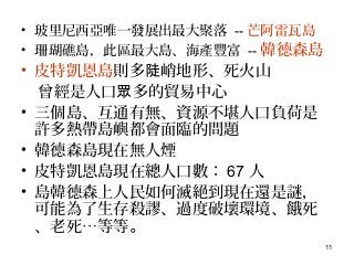 11
• 玻里尼西亞唯一發展出最大聚落 -- 芒阿雷瓦島
• 珊瑚礁島，此區最大島、海產豐富 -- 韓德森島
• 皮特凱恩島則多 峭地形、死火山陡
曾經是人口 多的貿易中心眾
• 三個島、互通有無、資源不堪人口負荷是
許多熱帶島嶼都會面臨的問題
• 韓德森島現在無人煙
• 皮特凱恩島現在總人口數： 67 人
• 島韓德森上人民如何滅絕到現在還是謎，
可能為了生存殺謬、過度破壞環境、餓死
、老死…等等。
 