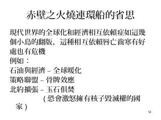 12
赤壁之火燒連環船的省思
現代世界的全球化和經濟相互依賴症如這幾
個小島的翻版，這種相互依賴唇亡齒寒有好
處也有危機
例如：
石油與經濟 – 全球暖化
策略聯盟 – 骨牌效應
北約擴張 – 玉石俱焚
( 恐會激怒擁有核子毀滅權的國
家 )
 