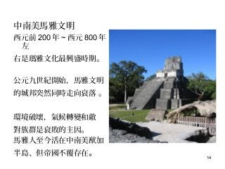 14
中南美馬雅文明
西元前 200 年 ~ 西元 800 年
左
右是瑪雅文化最興盛時期。
公元九世紀開始，馬雅文明
的城邦突然同時走向衰落 。
環境破壞，氣候轉變和敵
對族群是衰敗的主因。
馬雅人至今活在中南美猷加
半島、但帝國不覆存在。
 