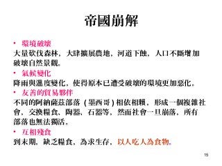 15
帝國崩解
• 環境破壞
大量 伐森林，大肆擴展農地，河道下蝕，人口不斷 加砍 增
破壞自然景觀。 　　
• 氣候變化
降雨與 度變化，使得原本已遭受破壞的環境更加惡化。溫 　
• 友善的貿易夥伴
不同的阿納薩茲部落 ( 墨西哥 ) 相依相 ，形成一個複雜社賴
會，交換糧食、陶器、石器等，然而社會一旦崩落，所有
部落也無法獨活。
• 互相殘食
到末期，缺乏糧食，為求生存，以人吃人為食物。
 