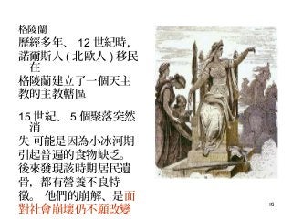 16
格陵蘭
歷經多年、 12 世紀時，
諾爾斯人 ( 北歐人 ) 移民
在
格陵蘭建立了一個天主
教的主教轄區
15 世紀、 5 個聚落突然
消
失，可能是因為小冰河期
引起普遍的食物缺乏。
後來發現該時期居民遺
骨，都有營養不良特
徵。 他們的崩解、是面
對社會崩壞仍不願改變
 