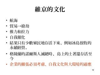 18
維京的文化
• 航海
• 貿易→搶劫
• 推力和拉力
• 自我催化
• 結果只有少數殖民地存活下來、例如冰島放牧的
永續經營。
• 格陵蘭的諾爾斯人滅絕時、島上的土著還存活至
今
• 企業的擴張必須考慮、自我文化與大環境的適應
 