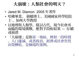 2
大崩壞：人類社會的明天？
• Jared M. Diamon 2005 年著作
• 哈佛畢業、 劍橋博士、美國國家科學院院
士 、加州大學教授
• 以地理與人類學、探討古代、現今社會所
面臨的環境挑戰、應對手段和結果 -- 存續
或崩潰
• 「大崩壞」是指某一地區，歷經一段時間
，人口遽減，或者政治、經濟或社會突然
由榮轉枯、是極端的案例。
 
