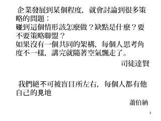 3
企業發展到某個程度，就會討論到很多策
略的問題：
到這個情形該怎麼做？缺點是什麼？要碰
不要策略聯盟？
如果沒有一個共同的架構，每個人思考角
度不一樣，講完就隨著空氣飄走了。
司徒達賢
我們絕 可被盲目所左右，每個人都有他不
自己的 地見
蕭伯納
 