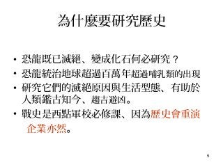 5
為什麼要研究歷史
• 恐龍既已滅絕、變成化石何必研究 ?
• 恐龍統治地球超過百萬年超過哺乳類的出現
• 研究它們的滅絕原因與生活型態、有助於
人類鑑古知今、趨吉避凶。
• 戰史是西點軍校必修課、因為歷史會重演
企業亦然。
 