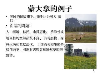 6
蒙大拿的例子
• 美國的超級 下、幾乎比台灣大鄉 10
倍
• 面臨的問題：
人口漸增、移民、水質惡化、季節性或
地區性的空氣品質不良、有毒廢物、森
林火災和濫 濫伐砍 、土壤流失和生態多
樣性減少、引進有害物質和氣候變化的
影響。
 