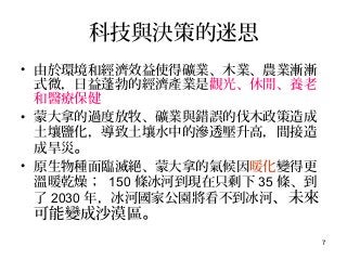 7
科技與決策的迷思
• 由於環境和經濟效益使得礦業、木業、農業漸漸
式微，日益蓬勃的經濟產業是觀光、休閒、養老
和醫療保健
• 蒙大拿的過度放牧、礦業與錯誤的伐木政策造成
土壤鹽化，導致土壤水中的滲透壓升高，間接造
成旱災。
• 原生物種面臨滅絕、蒙大拿的氣候因暖化變得更
溫暖乾燥； 150 條冰河到現在只剩下 35 條、到
了 2030 年，冰河國家公園將看不到冰河、未來
可能變成沙漠區。
 