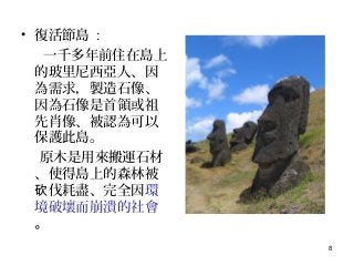 8
• 復活節島 :
一千多年前住在島上
的玻里尼西亞人、因
為需求，製造石像、
因為石像是首領或祖
先肖像、被認為可以
保護此島。
原木是用來搬運石材
、使得島上的森林被
伐耗盡、完全因砍 環
境破壞而崩潰的社會
。
 