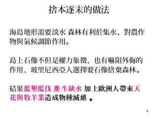 9
捨本逐末的做法
海島地形需要淡水 森林有利於集水、對農作
物與氣候調節作用。
島上石像不但是權力象徵、也有嚇阻外侮的
作用、玻里尼西亞人選擇要石像捨棄森林。
結果濫墾濫伐 生缺水產 加上歐洲人帶來天
花與牧羊業造成物種滅絕 。
 