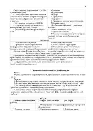 26
-Экологические игры на местности «По
следам Робинзона»
8.Сотрудничества с Алтайским краевым
детским экологическим центром по вопросам
экологического образования и воспитания
учащихся.
- обучение по программам АКДЭЦ;
- участие в олимпиадах, конкурсах,
конференциях, выездных сессиях;
- участие в краевом смотре- конкурсе
УОУ .
«Родники»
«Муравейник»
«Мусор»
«Первоцветы»
«Кормушка»
6. Проведение экологических олимпиад.
7.Ролевые игры :
- Глобальным проблемам - глобальное
решение
-Угроза живому на Земле
-Суд над автомобилем
8.Эколого-познавательные туристические
походы и поездки (озеро Телецкое, Ая,
Сростки)
Инновации
1.Исследовательская работа.
2.Проведение научно-практических
конференций по результатам научно-
исследовательской и проектной деятельности
Фотовыставка «Взгляд через объектив»
1.Проектная деятельность
«Школа – зеленая территория»
2.Проведение научно-практических
конференций по результатам научно-
исследовательской и проектной деятельности
Виды деятельности классного руководителя
- организация и проведение внеклассных мероприятий, направленных на формирование
нравственной экологической позиции личности, на развитие у детей личного экологически
ориентированного опыта по взаимодействию с окружающим миром;
- сотрудничество с внешкольными организациями в целях формирования
экологического мировоззрения.
Спортивно- оздоровительная деятельность
Цель:
Охрана и укрепление здоровья учащихся, приобщение их к ценностям здорового образа
жизни
Задачи:
1.Формирование позитивного отношения к сохранению здоровья в каждом школьнике
2.Формирование взаимоотношений с окружающим миром, обществом, самим с собой
3. Создание условий для формирования психологического здоровья, физического
развития и социально – адаптированного выпускника
4.Повышение уровня информированности учеников и их родителей в вопросах
сохранения здоровья путем использования различных форм и методов профилактической
работы
модули
Комплекс управленческих
условий
Быстрее, выше, сильнее Будь здоров
1. Организация и проведение традиционных мероприятий
День здоровья
1.Создание системы 2.Открытие спортивного 2.Классные часы:
 