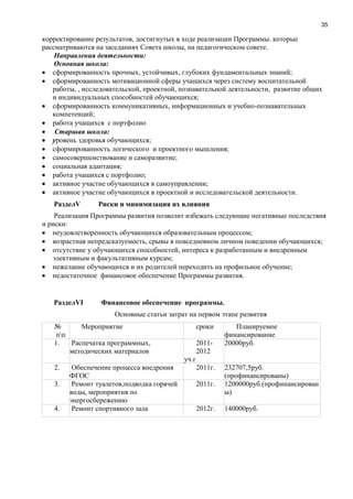 35
корректирование результатов, достигнутых в ходе реализации Программы. которые
рассматриваются на заседаниях Совета школы, на педагогическом совете.
Направления деятельности:
Основная школа:
сформированность прочных, устойчивых, глубоких фундаментальных знаний;
сформированность мотивационной сферы учащихся через систему воспитательной
работы, , исследовательской, проектной, познавательной деятельности, развитие общих
и индивидуальных способностей обучающихся;
сформированность коммуникативных, информационных и учебно-познавательных
компетенций;
работа учащихся с портфолио
Старшая школа:
уровень здоровья обучающихся;
сформированность логического и проектного мышления;
самосовершенствование и саморазвитие;
социальная адаптация;
работа учащихся с портфолио;
активное участие обучающихся в самоуправлении;
активное участие обучающихся в проектной и исследовательской деятельности.
РазделV Риски и минимизация их влияния
Реализация Программы развития позволит избежать следующие негативные последствия
и риски:
неудовлетворенность обучающихся образовательным процессом;
возрастная непредсказуемость, срывы в повседневном личном поведении обучающихся;
отсутствие у обучающихся способностей, интереса к разработанным и внедренным
элективным и факультативным курсам;
нежелание обучающихся и их родителей переходить на профильное обучение;
недостаточное финансовое обеспечение Программы развития.
РазделVI Финансовое обеспечение программы.
Основные статьи затрат на первом этапе развития
№
пп
Мероприятие сроки Планируемое
финансирование
1. Распечатка программных,
методических материалов
2011-
2012
уч.г
20000руб.
2. Обеспечение процесса внедрения
ФГОС
2011г. 232707,5руб.
(профинансированы)
3. Ремонт туалетов,подводка горячей
воды, мероприятия по
энергосбережению
2011г. 1200000руб.(профинансирован
ы)
4. Ремонт спортивного зала 2012г. 140000руб.
 